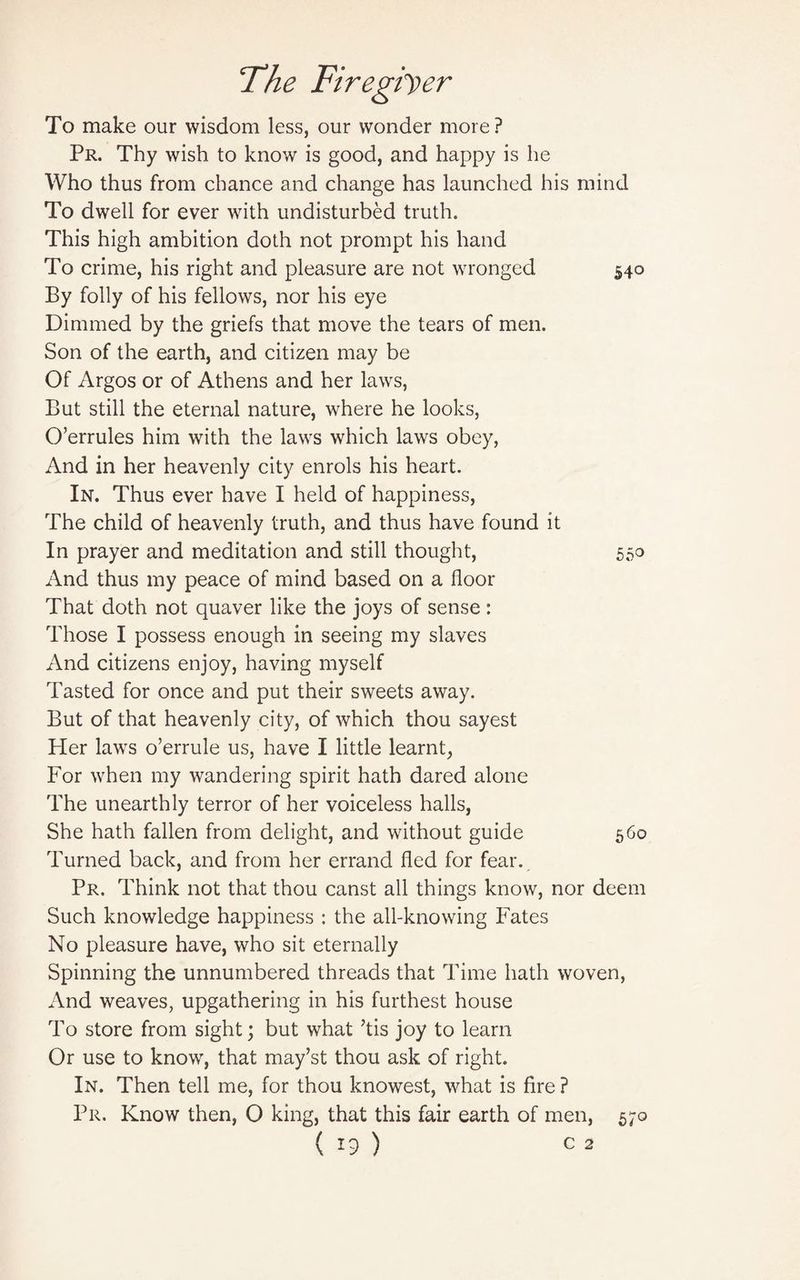 To make our wisdom less, our wonder more? Pr. Thy wish to know is good, and happy is he Who thus from chance and change has launched his mind To dwell for ever with undisturbed truth. This high ambition doth not prompt his hand To crime, his right and pleasure are not wronged 540 By folly of his fellows, nor his eye Dimmed by the griefs that move the tears of men. Son of the earth, and citizen may be Of Argos or of Athens and her laws, But still the eternal nature, where he looks, O’errules him with the laws which laws obey, And in her heavenly city enrols his heart. In. Thus ever have I held of happiness, The child of heavenly truth, and thus have found it In prayer and meditation and still thought, 550 And thus my peace of mind based on a floor That doth not quaver like the joys of sense: Those I possess enough in seeing my slaves x\nd citizens enjoy, having myself Tasted for once and put their sweets away. But of that heavenly city, of which thou sayest Her lawrs o’errule us, have I little learnt, For when my wandering spirit hath dared alone The unearthly terror of her voiceless halls, She hath fallen from delight, and without guide 560 Turned back, and from her errand fled for fear. Pr. Think not that thou canst all things know, nor deem Such knowledge happiness : the all-knowing Fates No pleasure have, who sit eternally Spinning the unnumbered threads that Time hath woven, And weaves, upgathering in his furthest house To store from sight; but what 7tis joy to learn Or use to know, that may’st thou ask of right. In. Then tell me, for thou knowest, what is fire ? Pr. Know then, O king, that this fair earth of men, 570