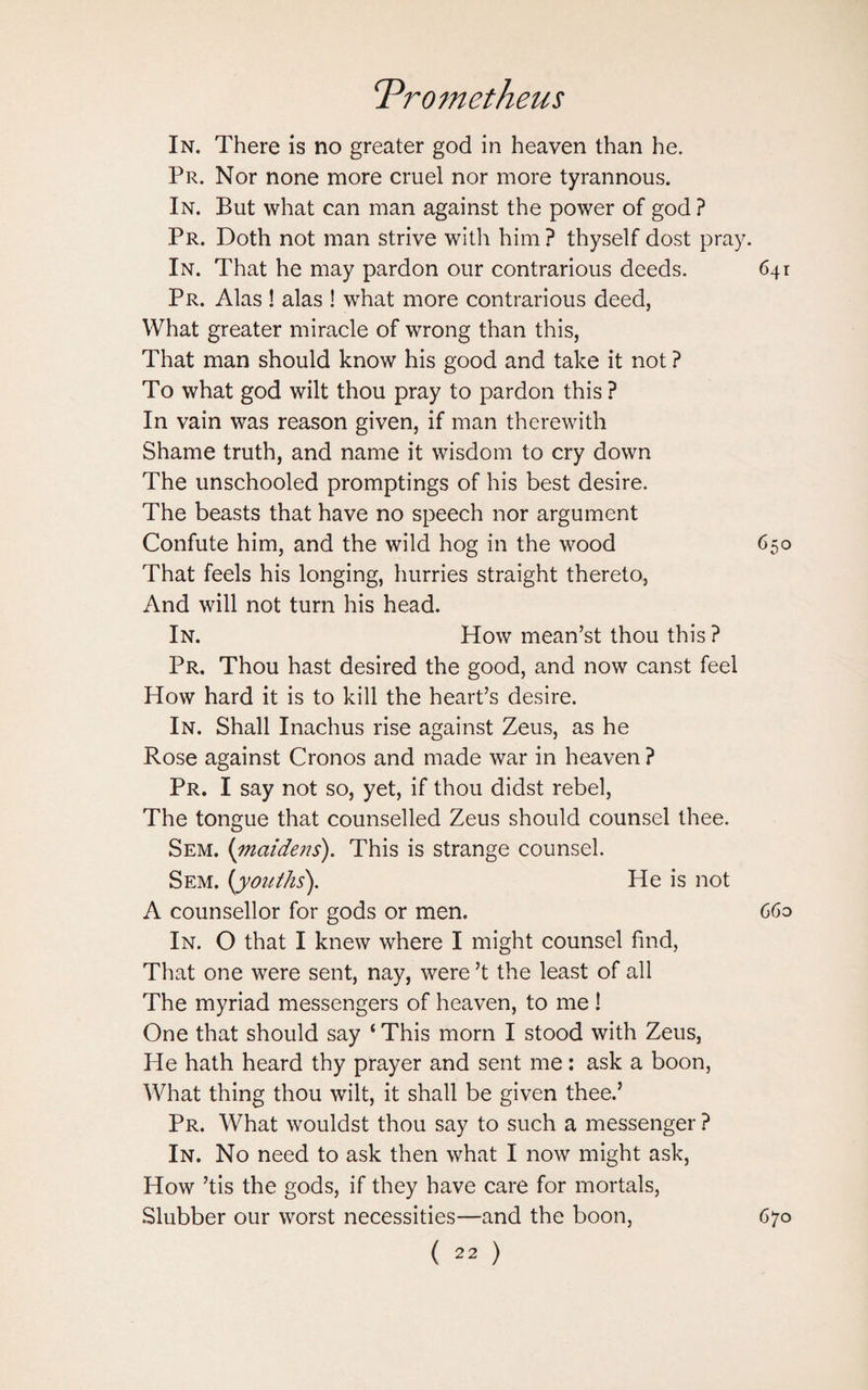 In. There is no greater god in heaven than he. Pr. Nor none more cruel nor more tyrannous. In. But what can man against the power of god ? Pr. Doth not man strive with him ? thyself dost pray. In. That he may pardon our contrarious deeds. 641 Pr. Alas ! alas ! what more contrarious deed, What greater miracle of wrong than this, That man should know his good and take it not ? To what god wilt thou pray to pardon this ? In vain was reason given, if man therewith Shame truth, and name it wisdom to cry down The unschooled promptings of his best desire. The beasts that have no speech nor argument Confute him, and the wild hog in the wood 650 That feels his longing, hurries straight thereto, And will not turn his head. In. How mean’st thou this ? Pr. Thou hast desired the good, and now canst feel How hard it is to kill the heart’s desire. In. Shall Inachus rise against Zeus, as he Rose against Cronos and made war in heaven ? Pr. I say not so, yet, if thou didst rebel, The tongue that counselled Zeus should counsel thee. Sem. {maidens). This is strange counsel. Sem. [youths). He is not A counsellor for gods or men. 660 In. O that I knew where I might counsel find, That one were sent, nay, were’t the least of all The myriad messengers of heaven, to me ! One that should say ‘ This morn I stood with Zeus, He hath heard thy prayer and sent me: ask a boon, What thing thou wilt, it shall be given thee.’ Pr. What wouldst thou say to such a messenger ? In. No need to ask then what I now might ask, How ’tis the gods, if they have care for mortals, Slubber our worst necessities—and the boon, 670