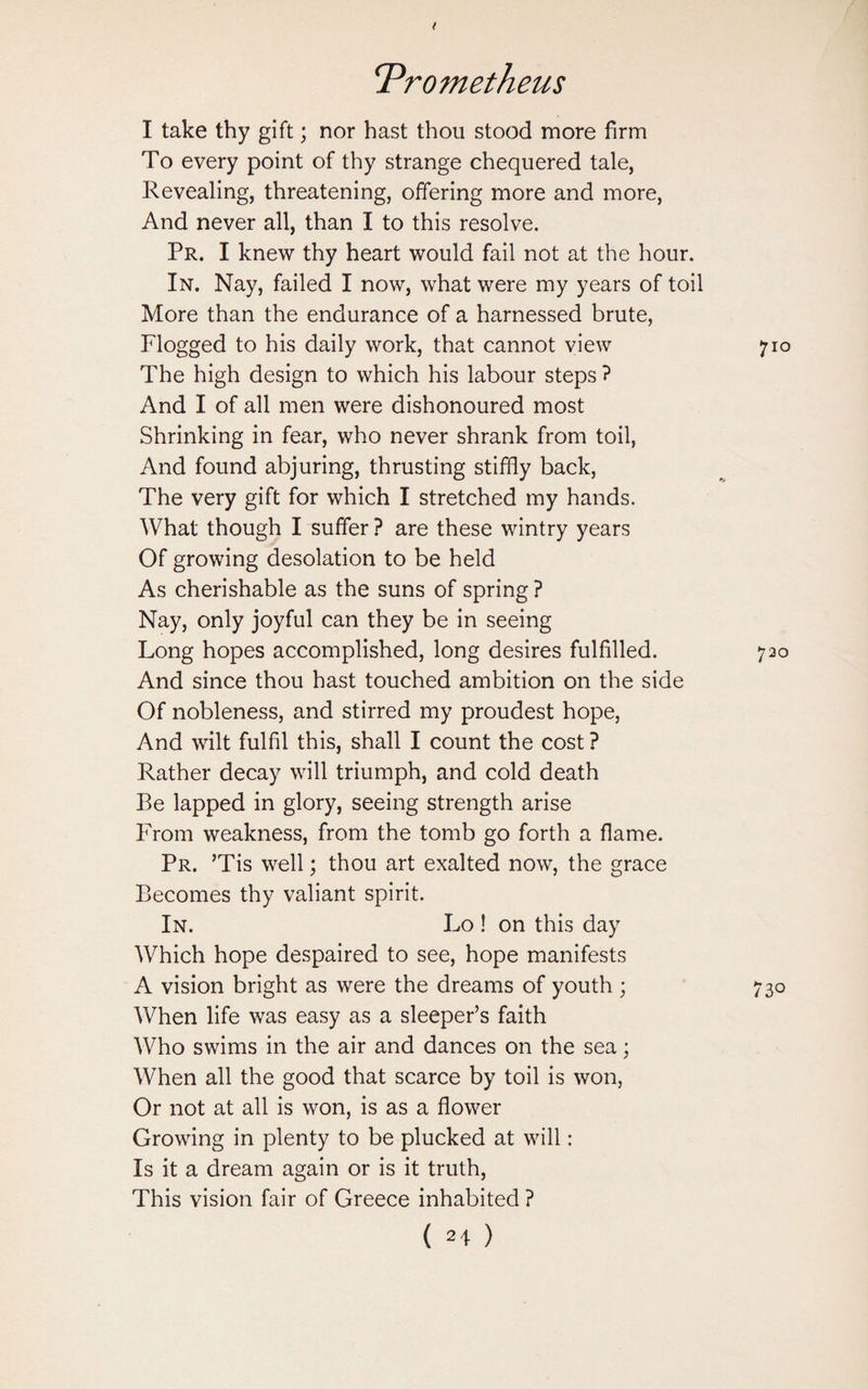 I take thy gift; nor hast thou stood more firm To every point of thy strange chequered tale, Revealing, threatening, offering more and more, And never all, than I to this resolve. Pr. I knew thy heart would fail not at the hour. In. Nay, failed I now, what were my years of toil More than the endurance of a harnessed brute, Flogged to his daily work, that cannot view The high design to which his labour steps ? And I of all men were dishonoured most Shrinking in fear, who never shrank from toil, And found abjuring, thrusting stiffly back, The very gift for which I stretched my hands. What though I suffer ? are these wintry years Of growing desolation to be held As cherishable as the suns of spring ? Nay, only joyful can they be in seeing Long hopes accomplished, long desires fulfilled. And since thou hast touched ambition on the side Of nobleness, and stirred my proudest hope, And wilt fulfil this, shall I count the cost ? Rather decay will triumph, and cold death Be lapped in glory, seeing strength arise From weakness, from the tomb go forth a flame. Pr. ’Tis well; thou art exalted now, the grace Becomes thy valiant spirit. In. Lo ! on this day Which hope despaired to see, hope manifests A vision bright as were the dreams of youth ; When life was easy as a sleeper’s faith Who swims in the air and dances on the sea; When all the good that scarce by toil is won, Or not at all is won, is as a flower Growing in plenty to be plucked at will: Is it a dream again or is it truth, This vision fair of Greece inhabited ?
