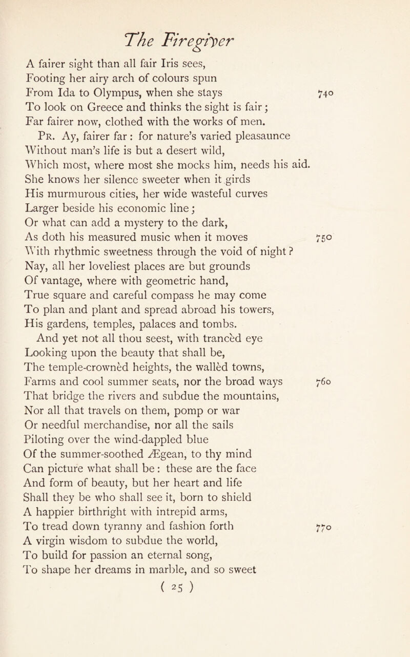 A fairer sight than all fair Iris sees, Footing her airy arch of colours spun From Ida to Olympus, when she stays 740 To look on Greece and thinks the sight is fair; Far fairer now, clothed with the works of men. Pr. Ay, fairer far : for nature’s varied pleasaunce Without man’s life is but a desert wild, Which most, where most she mocks him, needs his aid. She knows her silence sweeter when it girds His murmurous cities, her wide wasteful curves Larger beside his economic line; Or what can add a mystery to the dark, As doth his measured music when it moves 750 With rhythmic sweetness through the void of night ? Nay, all her loveliest places are but grounds Of vantage, where with geometric hand, True square and careful compass he may come To plan and plant and spread abroad his towers, His gardens, temples, palaces and tombs. And yet not all thou seest, with tranced eye Looking upon the beauty that shall be, The temple-crowned heights, the walled towns, Farms and cool summer seats, nor the broad ways 760 That bridge the rivers and subdue the mountains, Nor all that travels on them, pomp or war Or needful merchandise, nor all the sails Piloting over the wind-dappled blue Of the summer-soothed FEgean, to thy mind Can picture what shall be: these are the face And form of beauty, but her heart and life Shall they be who shall see it, born to shield A happier birthright with intrepid arms, To tread down tyranny and fashion forth 770 A virgin wisdom to subdue the world, To build for passion an eternal song, To shape her dreams in marble, and so sweet