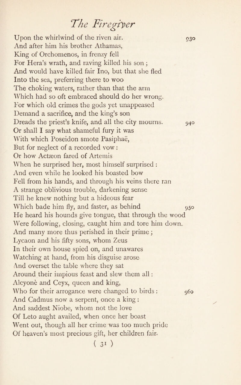 93o Upon the whirlwind of the riven air. And after him his brother Athamas, King of Orchomenos, in frenzy fell For Hera’s wrath, and raving killed his son; And would have killed fair Ino, but that she fled Into the sea, preferring there to woo The choking waters, rather than that the arm Which had so oft embraced should do her wrong. For which old crimes the gods yet unappeased Demand a sacrifice, and the king’s son Dreads the priest’s knife, and all the city mourns. 940 Or shall I say what shameful fury it was With which Poseidon smote Pasiphae, But for neglect of a recorded vow : Or how Actaeon fared of Artemis When he surprised her, most himself surprised : And even while he looked his boasted bow Fell from his hands, and through his veins there ran A strange oblivious trouble, darkening sense Till he knew nothing but a hideous fear Which bade him fly, and faster, as behind 950 He heard his hounds give tongue, that through the wood Were following, closing, caught him and tore him down. And many more thus perished in their prime; Lycaon and his fifty sons, whom Zeus In their own house spied on, and unawares Watching at hand, from his disguise arose And overset the table where they sat Around their impious feast and slew them all: Alcyone and Ceyx, queen and king, Who for their arrogance were changed to birds: 960 And Cadmus now a serpent, once a king : And saddest Niobe, whom not the love Of Leto aught availed, when once her boast Went out, though all her crime was too much pride Of heaven’s most precious gift, her children fain