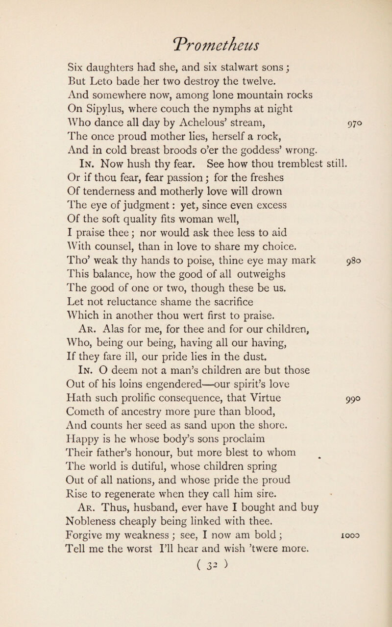 Six daughters had she, and six stalwart sons; But Leto bade her two destroy the twelve. And somewhere now, among lone mountain rocks On Sipylus, where couch the nymphs at night Who dance all day by Achelous’ stream, 970 The once proud mother lies, herself a rock, And in cold breast broods o’er the goddess’ wrong. In. Now hush thy fear. See how thou tremblest still. Or if thou fear, fear passion; for the freshes Of tenderness and motherly love will drown The eye of judgment: yet, since even excess Of the soft quality fits woman well, I praise thee; nor would ask thee less to aid With counsel, than in love to share my choice. Tho’ weak thy hands to poise, thine eye may mark 980 This balance, how the good of all outweighs The good of one or two, though these be us. Let not reluctance shame the sacrifice Which in another thou wert first to praise. Ar. Alas for me, for thee and for our children, Who, being our being, having all our having, If they fare ill, our pride lies in the dust. In. O deem not a man’s children are but those Out of his loins engendered—our spirit’s love Hath such prolific consequence, that Virtue 990 Cometh of ancestry more pure than blood, And counts her seed as sand upon the shore. Happy is he whose body’s sons proclaim Their father’s honour, but more blest to whom The world is dutiful, whose children spring Out of all nations, and whose pride the proud Rise to regenerate when they call him sire. Ar. Thus, husband, ever have I bought and buy Nobleness cheaply being linked with thee. Forgive my weakness ; see, I now am bold; 1000 Tell me the worst I’ll hear and wish ’twere more.
