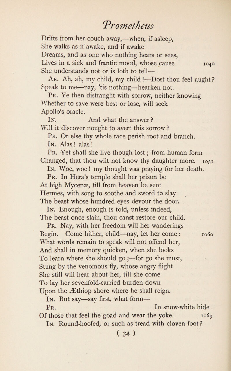 Drifts from her couch away,—when, if asleep, She walks as if awake, and if awake Dreams, and as one who nothing hears or sees, Lives in a sick and frantic mood, whose cause 1040 She understands not or is loth to tell— Ar. Ah, ah, my child, my child !—Dost thou feel aught ? Speak to me—nay, ’tis nothing—hearken not. Pr. Ye then distraught with sorrow, neither knowing Whether to save were best or lose, will seek Apollo’s oracle. In. And what the answer? Will it discover nought to avert this sorrow ? Pr. Or else thy whole race perish root and branch. In. Alas 1 alas ! Pr. Yet shall she live though lost; from human form Changed, that thou wilt not know thy daughter more. 1051 In. Woe, woe! my thought was praying for her death. Pr. In Hera’s temple shall her prison be At high Mycenae, till from heaven be sent Hermes, with song to soothe and sword to slay The beast whose hundred eyes devour the door. In. Enough, enough is told, unless indeed, The beast once slain, thou canst restore our child. Pr. Nay, with her freedom will her wanderings Begin. Come hither, child—nay, let her come: 1060 What words remain to speak will not offend her, And shall in memory quicken, when she looks To learn where she should go;—for go she must, Stung by the venomous fly, whose angry flight She still will hear about her, till she come To lay her sevenfold-carried burden down Upon the yEthiop shore where he shall reign. In. But say—say first, what form— Pr. In snow-white hide Of those that feel the goad and wear the yoke. 1069 In. Round-hoofed, or such as tread with cloven foot?