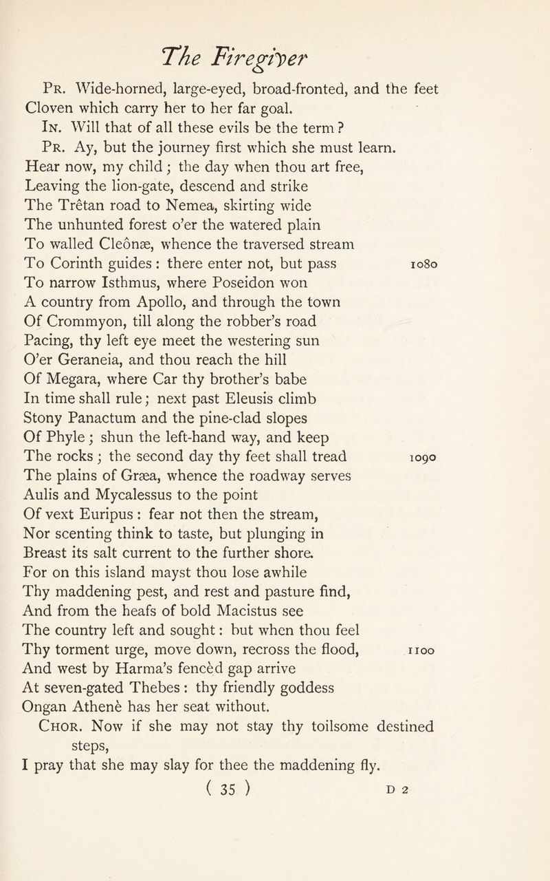 Pr. Wide-horned, large-eyed, broad-fronted, and the feet Cloven which carry her to her far goal. In. Will that of all these evils be the term ? Pr. Ay, but the journey first which she must learn. Hear now, my child; the day when thou art free, Leaving the lion-gate, descend and strike The Tretan road to Nemea, skirting wide The unhunted forest o’er the watered plain To walled Cleonse, whence the traversed stream To Corinth guides : there enter not, but pass 1080 To narrow Isthmus, where Poseidon won A country from Apollo, and through the town Of Crommyon, till along the robber’s road Pacing, thy left eye meet the westering sun O’er Geraneia, and thou reach the hill Of Megara, where Car thy brother’s babe In time shall rule; next past Eleusis climb Stony Panactum and the pine-clad slopes Of Phyle ; shun the left-hand way, and keep The rocks ; the second day thy feet shall tread 1090 The plains of Grsea, whence the roadway serves Aulis and Mycalessus to the point Of vext Euripus : fear not then the stream, Nor scenting think to taste, but plunging in Breast its salt current to the further shore. For on this island mayst thou lose awhile Thy maddening pest, and rest and pasture find, And from the heafs of bold Macistus see The country left and sought: but when thou feel Thy torment urge, move down, recross the flood, noo And west by Harma’s fenced gap arrive At seven-gated Thebes : thy friendly goddess Ongan Athene has her seat without. Chor. Now if she may not stay thy toilsome destined steps, I pray that she may slay for thee the maddening fly.