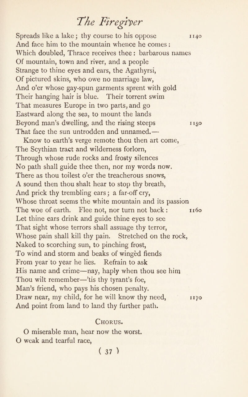 1140 Spreads like a lake; thy course to his oppose And face him to the mountain whence he comes: Which doubled, Thrace receives thee: barbarous names Of mountain, town and river, and a people Strange to thine eyes and ears, the Agathyrsi, Of pictured skins, who owe no marriage law, And o’er whose gay-spun garments sprent with gold Their hanging hair is blue. Their torrent swim That measures Europe in two parts, and go Eastward along the sea, to mount the lands Beyond man’s dwelling, and the rising steeps 1150 That face the sun untrodden and unnamed.— Know to earth’s verge remote thou then art come, The Scythian tract and wilderness forlorn, Through whose rude rocks and frosty silences No path shall guide thee then, nor my words now. There as thou toilest o’er the treacherous snows, A sound then thou shalt hear to stop thy breath, And prick thy trembling ears; a far-off cry, Whose throat seems the white mountain and its passion The woe of earth. Flee not, nor turn not back : 1160 Let thine ears drink and guide thine eyes to see That sight whose terrors shall assuage thy terror, Whose pain shall kill thy pain. Stretched on the rock, Naked to scorching sun, to pinching frost, To wind and storm and beaks of winged fiends From year to year he lies. Refrain to ask His name and crime—nay, haply when thou see him Thou wilt remember—’tis thy tyrant’s foe, Man’s friend, who pays his chosen penalty. Draw near, my child, for he will know thy need, 1170 And point from land to land thy further path. Chorus. O miserable man, hear now the worst. O weak and tearful race,