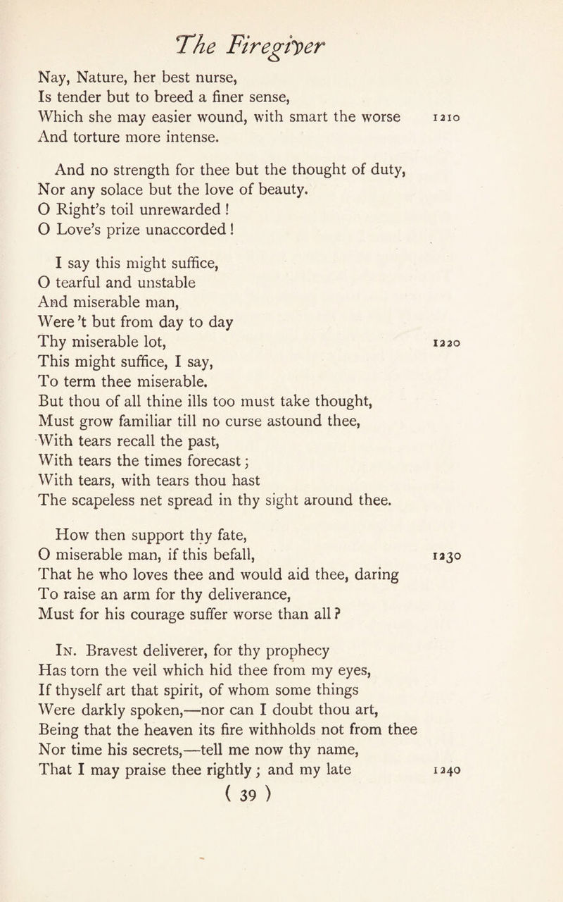 Nay, Nature, her best nurse, Is tender but to breed a finer sense, Which she may easier wound, with smart the worse And torture more intense. And no strength for thee but the thought of duty, Nor any solace but the love of beauty. O Right’s toil unrewarded ! O Love’s prize unaccorded! I say this might suffice, O tearful and unstable And miserable man, Were’t but from day to day Thy miserable lot, This might suffice, I say, To term thee miserable. But thou of all thine ills too must take thought, Must grow familiar till no curse astound thee, With tears recall the past, With tears the times forecast; With tears, with tears thou hast The scapeless net spread in thy sight around thee. How then support thy fate, O miserable man, if this befall, That he who loves thee and would aid thee, daring To raise an arm for thy deliverance, Must for his courage suffer worse than all ? In. Bravest deliverer, for thy prophecy Has torn the veil which hid thee from my eyes, If thyself art that spirit, of whom some things Were darkly spoken,—nor can I doubt thou art, Being that the heaven its fire withholds not from thee Nor time his secrets,—tell me now thy name, That I may praise thee rightly; and my late ( 39 ) I2IO 1220 1230 I24O