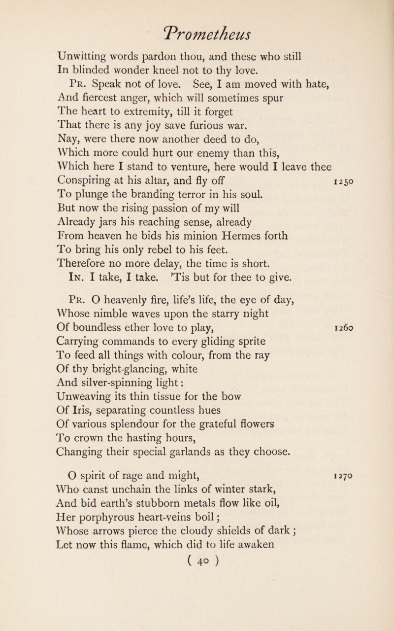 Unwitting words pardon thou, and these who still In blinded wonder kneel not to thy love. Pr. Speak not of love. See, I am moved with hate, And fiercest anger, which will sometimes spur The heart to extremity, till it forget That there is any joy save furious war. Nay, were there now another deed to do, Which more could hurt our enemy than this, Which here I stand to venture, here would I leave thee Conspiring at his altar, and fly off 1250 To plunge the branding terror in his soul. But now the rising passion of my will Already jars his reaching sense, already From heaven he bids his minion Hermes forth To bring his only rebel to his feet. Therefore no more delay, the time is short. In. I take, I take. ’Tis but for thee to give. Pr. O heavenly fire, life’s life, the eye of day, Whose nimble waves upon the starry night Of boundless ether love to play, 1260 Carrying commands to every gliding sprite To feed all things with colour, from the ray Of thy bright-glancing, white And silver-spinning light: Unweaving its thin tissue for the bow Of Iris, separating countless hues Of various splendour for the grateful flowers To crown the hasting hours, Changing their special garlands as they choose. O spirit of rage and might, 1270 Who canst unchain the links of winter stark, And bid earth’s stubborn metals flow like oil, Her porphyrous heart-veins boil; Whose arrows pierce the cloudy shields of dark; Let now this flame, which did to life awaken