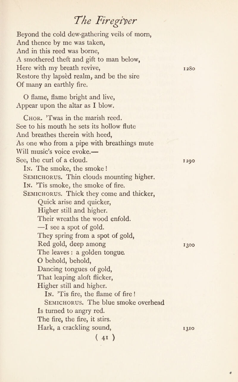 Beyond the cold dew-gathering veils of morn, And thence by me was taken, And in this reed was borne, A smothered theft and gift to man below, Here with my breath revive, Restore thy lapsed realm, and be the sire Of many an earthly fire. O flame, flame bright and live, Appear upon the altar as I blow. Chor. ’Twas in the marish reed. See to his mouth he sets its hollow flute And breathes therein with heed, As one who from a pipe with breathings mute Will music’s voice evoke.— See, the curl of a cloud. In. The smoke, the smoke ! Semichorus. Thin clouds mounting higher. In. ’Tis smoke, the smoke of fire. Semichorus. Thick they come and thicker, Quick arise and quicker, Higher still and higher. Their wreaths the wood enfold. —I see a spot of gold. They spring from a spot of gold, Red gold, deep among The leaves : a golden tongue. O behold, behold, Dancing tongues of gold, That leaping aloft flicker, Higher still and higher. In. ’Tis fire, the flame of fire ! Semichorus. The blue smoke overhead Is turned to angry red. The fire, the fire, it stirs. Hark, a crackling sound, (41) 1280 1290 i3°o 1310