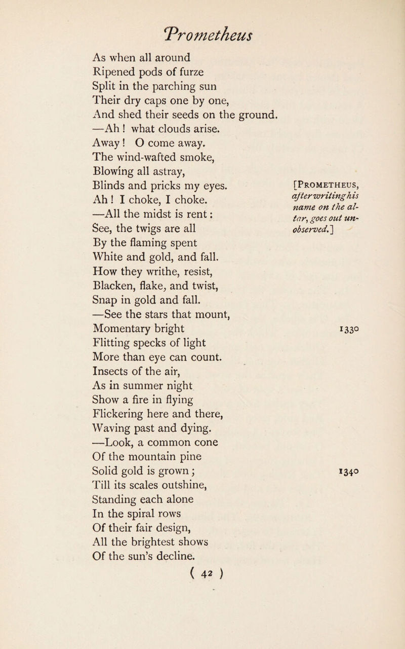 As when all around Ripened pods of furze Split in the parching sun Their dry caps one by one, And shed their seeds on the ground. —Ah ! what clouds arise. Away ! O come away. The wind-wafted smoke, Blowing all astray, Blinds and pricks my eyes. Ah ! I choke, I choke. —All the midst is rent: See, the twigs are all By the flaming spent White and gold, and fall. How they writhe, resist, Blacken, flake, and twist, Snap in gold and fall. —See the stars that mount, Momentary bright Flitting specks of light More than eye can count. Insects of the air, As in summer night Show a fire in flying Flickering here and there, Waving past and dying. —Look, a common cone Of the mountain pine Solid gold is grown; Till its scales outshine, Standing each alone In the spiral rows Of their fair design, All the brightest shows Of the sun’s decline. (42) [Prometheus, after writing h is name on the al¬ tar, goes out un¬ observed,,] *33° 1340