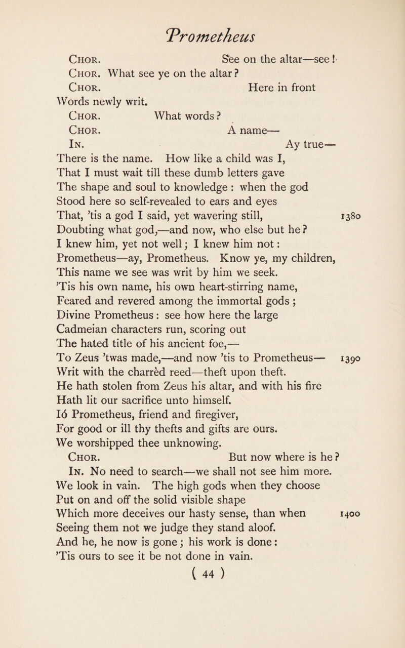 Chor. See on the altar—see ! Chor. What see ye on the altar ? Chor. Here in front Words newly writ. Chor. What words ? Chor. A name— In. Ay true— There is the name. How like a child was I, That I must wait till these dumb letters gave The shape and soul to knowledge : when the god Stood here so self-revealed to ears and eyes That, ’tis a god I said, yet wavering still, 1380 Doubting what god,—and now, who else but he ? I knew him, yet not well; I knew him not: Prometheus—ay, Prometheus. Know ye, my children, This name we see was writ by him we seek. ’Tis his own name, his own heart-stirring name, Feared and revered among the immortal gods ; Divine Prometheus : see how here the large Cadmeian characters run, scoring out The hated title of his ancient foe,— To Zeus ’twas made,—and now ’tis to Prometheus— 1390 Writ with the charred reed—theft upon theft. He hath stolen from Zeus his altar, and with his fire Hath lit our sacrifice unto himself. 16 Prometheus, friend and firegiver, For good or ill thy thefts and gifts are ours. We worshipped thee unknowing. Chor. But now where is he ? In. No need to search—we shall not see him more. We look in vain. The high gods when they choose Put on and off the solid visible shape Which more deceives our hasty sense, than when Seeing them not we judge they stand aloof. And he, he now is gone; his work is done: ’Tis ours to see it be not done in vain. 1400