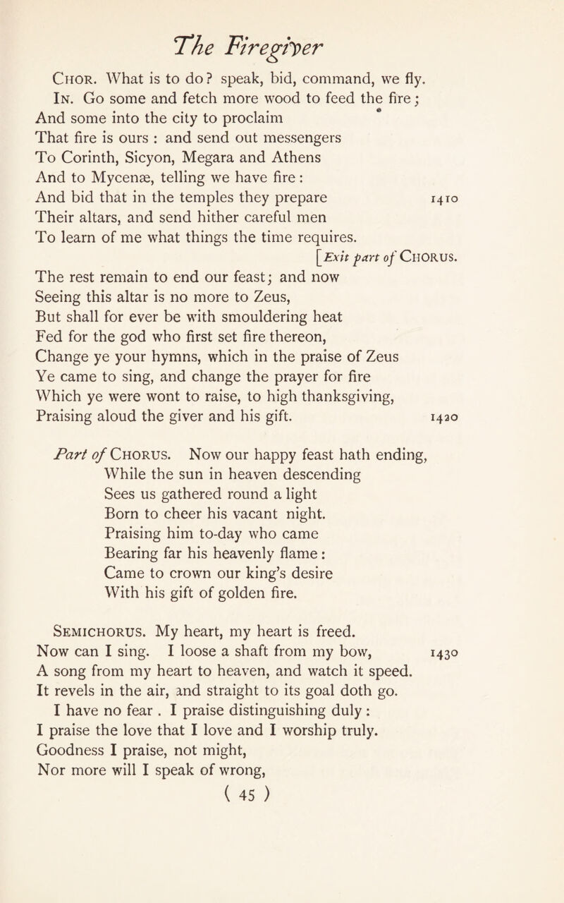 Chor. What is to do? speak, bid, command, we fly. In. Go some and fetch more wood to feed the fire; And some into the city to proclaim That fire is ours : and send out messengers To Corinth, Sicyon, Megara and Athens And to Mycenae, telling we have fire: And bid that in the temples they prepare 1410 Their altars, and send hither careful men To learn of me what things the time requires. [Exit part of CHORUS. The rest remain to end our feast; and now Seeing this altar is no more to Zeus, But shall for ever be with smouldering heat Fed for the god who first set fire thereon, Change ye your hymns, which in the praise of Zeus Ye came to sing, and change the prayer for fire Which ye were wont to raise, to high thanksgiving, Praising aloud the giver and his gift. 1420 Part 0/ Chorus. Now our happy feast hath ending, While the sun in heaven descending Sees us gathered round a light Born to cheer his vacant night. Praising him to-day who came Bearing far his heavenly flame: Came to crown our king’s desire With his gift of golden fire. Semichorus. My heart, my heart is freed. Now can I sing. I loose a shaft from my bow, 1430 A song from my heart to heaven, and watch it speed. It revels in the air, and straight to its goal doth go. I have no fear . I praise distinguishing duly: I praise the love that I love and I worship truly. Goodness I praise, not might, Nor more will I speak of wrong,