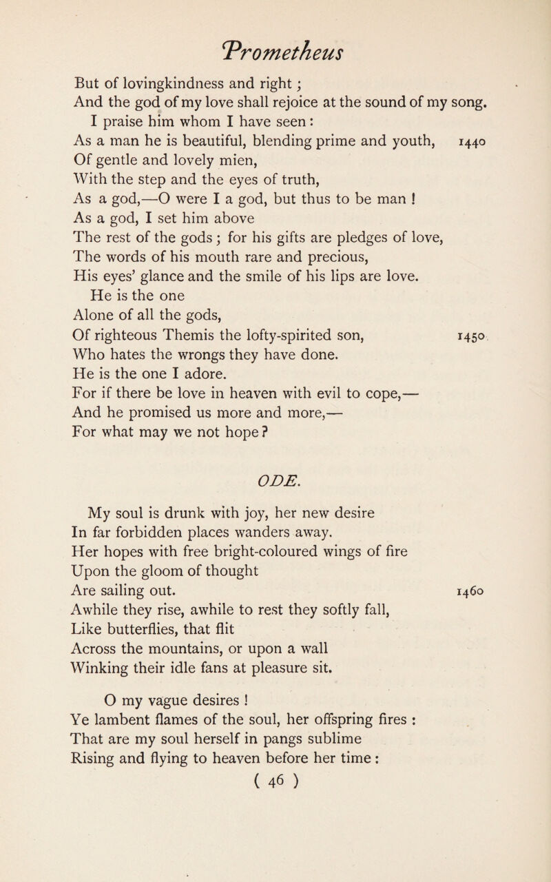But of lovingkindness and right; And the god of my love shall rejoice at the sound of my song. I praise him whom I have seen: As a man he is beautiful, blending prime and youth, 1440 Of gentle and lovely mien, With the step and the eyes of truth, As a god,—O were I a god, but thus to be man ! As a god, I set him above The rest of the gods ; for his gifts are pledges of love, The words of his mouth rare and precious, His eyes’ glance and the smile of his lips are love. He is the one Alone of all the gods, Of righteous Themis the lofty-spirited son, 1450 Who hates the wrongs they have done. He is the one I adore. For if there be love in heaven with evil to cope,— And he promised us more and more,— For what may we not hope? ODE. My soul is drunk with joy, her new desire In far forbidden places wanders away. Her hopes with free bright-coloured wings of fire Upon the gloom of thought Are sailing out. 1460 Awhile they rise, awhile to rest they softly fall, Like butterflies, that flit Across the mountains, or upon a wall Winking their idle fans at pleasure sit. O my vague desires ! Ye lambent flames of the soul, her offspring fires : That are my soul herself in pangs sublime Rising and flying to heaven before her time: