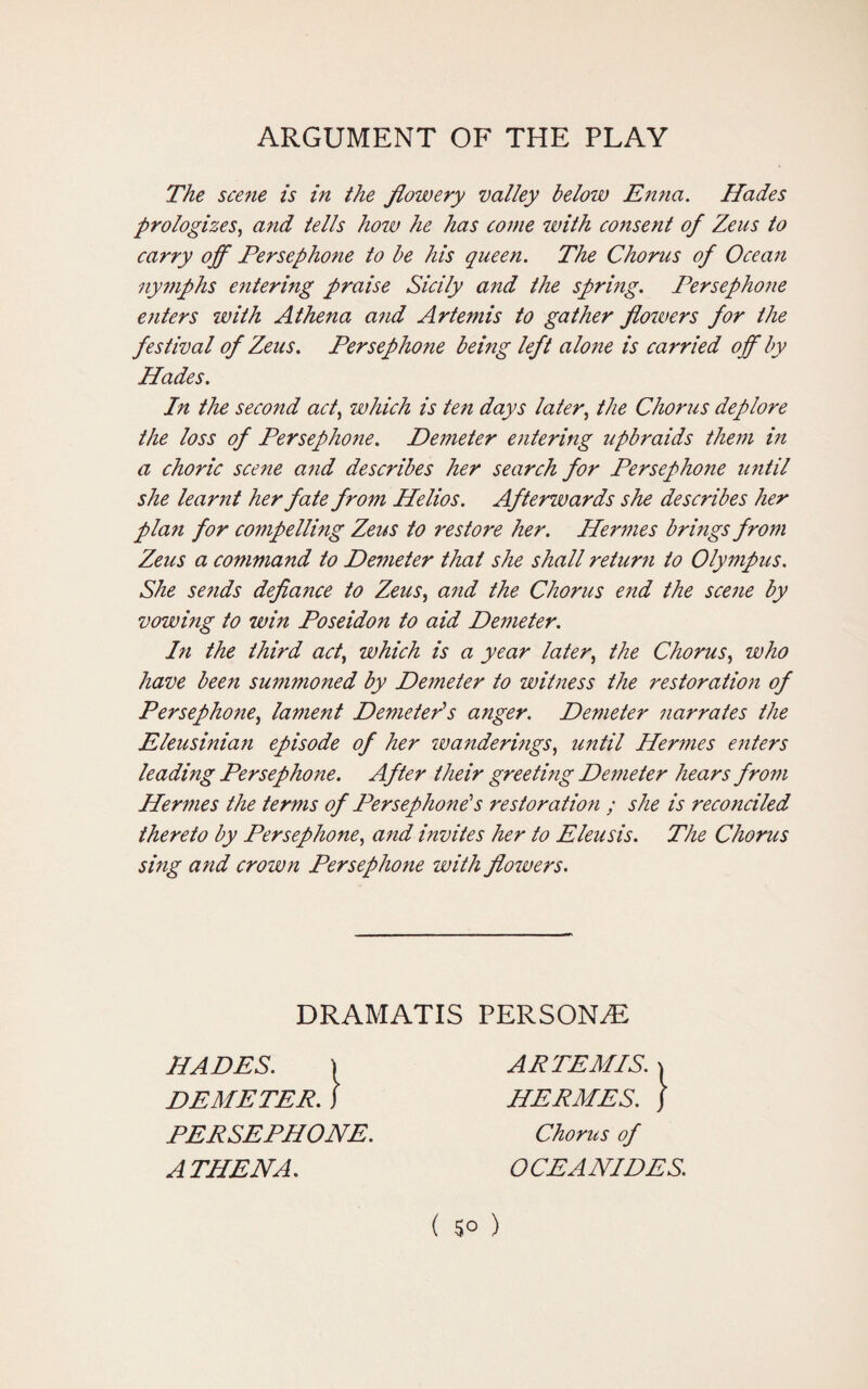 ARGUMENT OF THE PLAY The scene is in the flowery valley below Enna. Hades prologizes, and tells how he has come with consent of Zeus to carry off Persephone to be his queen. The Chorus of Ocean nymphs entering praise Sicily and the spring. Persephone enters with Athena and Artemis to gather flowers for the festival of Zeus. Persephone being left alo?ie is carried off by Hades. In the second act, which is ten days later, the Chorus deplore the loss of Persephone. Demeter entering upbraids them in a choric scene a7id describes her search for Persephone until she learnt her fate from Helios. Afterwards she describes her plan for compelling Zeus to restore her. Hermes brings from Zeus a command to Demeter that she shall return to Olympus. She sends defiance to Zeus, and the Chorus end the scene by vowing to win Poseidon to aid Demeter. In the third acti which is a year later, the Chorus, who have been summoned by Demeter to witness the restoration of Persephone, lament Demeter's anger. Demeter narrates the Eleusinian episode of her wanderings, until Hermes enters leading Persephone. After their greeting Demeter hears from Hermes the terms of Persephone's restoration ; she is reconciled thereto by Persephone, and invites her to Eleusis. The Chorus sing and crown Persephone with flowers. DRAMATIS PERSONS HADES. ) DEMETER, J PERSEPHONE. ATHENA. ARTEMIS. | HERMES, j Chorus of OCEANIDES. ( 5° )