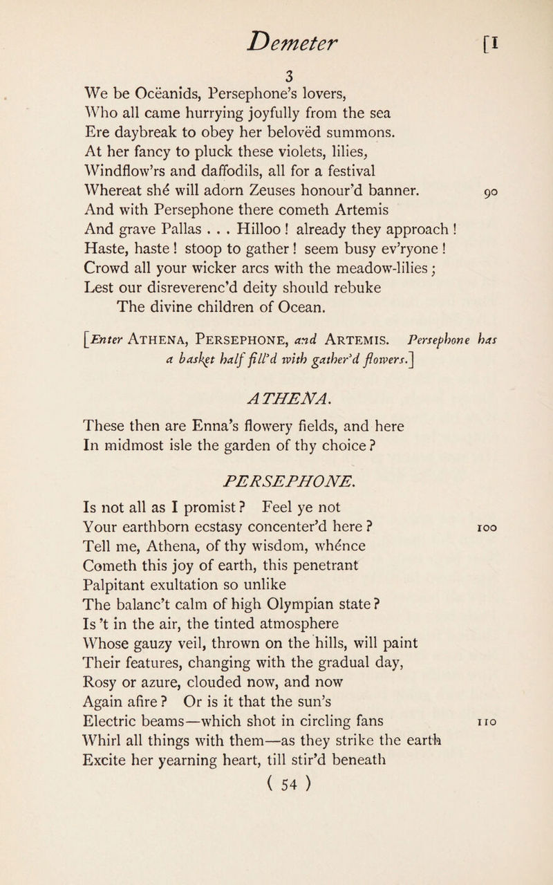 3 We be Oceanids, Persephone’s lovers, Who all came hurrying joyfully from the sea Ere daybreak to obey her beloved summons. At her fancy to pluck these violets, lilies, Windflow’rs and daffodils, all for a festival Whereat sh£ will adorn Zeuses honour'd banner. And with Persephone there cometh Artemis And grave Pallas . . . Hilloo ! already they approach ! Haste, haste ! stoop to gather ! seem busy ev’ryone ! Crowd all your wicker arcs with the meadow-lilies; Lest our disreverenc’d deity should rebuke The divine children of Ocean. {Enter Athena, Persephone, and Artemis. Persephone a basket half fill'd rvith gather'd floivers.~\ ATHENA. These then are Enna’s flowery fields, and here In midmost isle the garden of thy choice ? PERSEPHONE. Is not all as I promist ? Feel ye not Your earthborn ecstasy concenter’d here ? Tell me, Athena, of thy wisdom, whence Cometh this joy of earth, this penetrant Palpitant exultation so unlike The balanc’t calm of high Olympian state ? Is’t in the air, the tinted atmosphere Whose gauzy veil, thrown on the hills, will paint Their features, changing with the gradual day, Rosy or azure, clouded now, and now Again afire ? Or is it that the sun’s Electric beams—which shot in circling fans Whirl all things with them—as they strike the earth Excite her yearning heart, till stir’d beneath