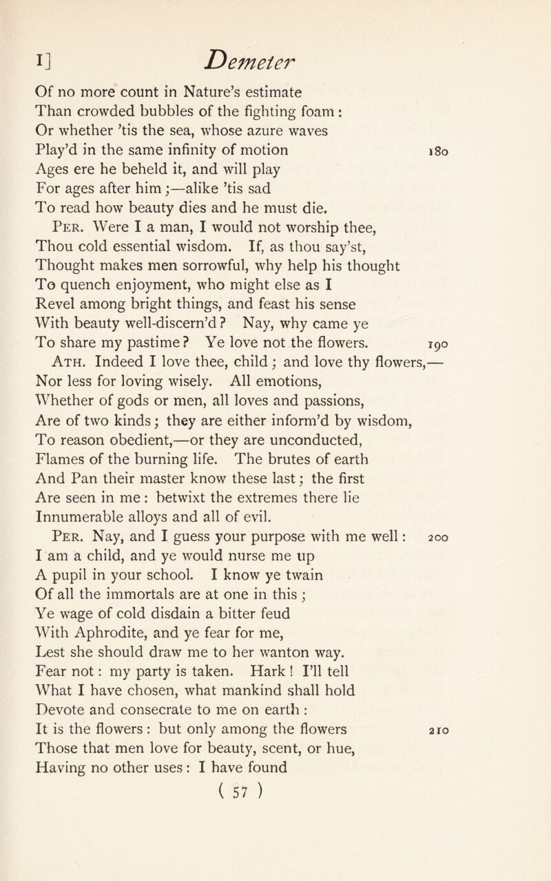 Of no more count in Nature’s estimate Than crowded bubbles of the fighting foam: Or whether ’tis the sea, whose azure waves Play’d in the same infinity of motion j8o Ages ere he beheld it, and will play For ages after him;—alike ’tis sad To read how beauty dies and he must die. Per. Were I a man, I would not worship thee, Thou cold essential wisdom. If, as thou say’st, Thought makes men sorrowful, why help his thought To quench enjoyment, who might else as I Revel among bright things, and feast his sense With beauty well-discern’d ? Nay, why came ye To share my pastime ? Ye love not the flowers. 190 Ath. Indeed I love thee, child; and love thy flowers,— Nor less for loving wisely. All emotions, Whether of gods or men, all loves and passions, Are of two kinds; they are either inform’d by wisdom, To reason obedient,—or they are unconducted, Flames of the burning life. The brutes of earth And Pan their master know these last; the first Are seen in me: betwixt the extremes there lie Innumerable alloys and all of evil. Per. Nay, and I guess your purpose with me well: 200 I am a child, and ye would nurse me up A pupil in your school. I know ye twain Of all the immortals are at one in this ; Ye wage of cold disdain a bitter feud With Aphrodite, and ye fear for me, Lest she should draw me to her wanton way. Fear not: my party is taken. Hark ! I’ll tell What I have chosen, what mankind shall hold Devote and consecrate to me on earth: It is the flowers : but only among the flowers 210 Those that men love for beauty, scent, or hue, Having no other uses : I have found