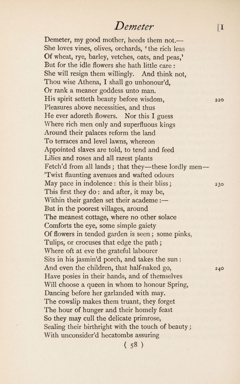 Demeter, my good mother, heeds them not.— She loves vines, olives, orchards, ‘ the rich leas Of wheat, rye, barley, vetches, oats, and peas,’ But for the idle flowers she hath little care : She will resign them willingly. And think not, Thou wise Athena, I shall go unhonour’d, Or rank a meaner goddess unto man. His spirit setteth beauty before wisdom, Pleasures above necessities, and thus He ever adoreth flowers. Nor this I guess Where rich men only and superfluous kings Around their palaces reform the land To terraces and level lawns, whereon Appointed slaves are told, to tend and feed Lilies and roses and all rarest plants Fetch’d from all lands; that they—these lordly men ’Twixt flaunting avenues and wafted odours May pace in indolence : this is their bliss; This first they do: and after, it may be, Within their garden set their academe :— But in the poorest villages, around The meanest cottage, where no other solace Comforts the eye, some simple gaiety Of flowers in tended garden is seen; some pinks, Tulips, or crocuses that edge the path; Where oft at eve the grateful labourer Sits in his jasmin’d porch, and takes the sun : And even the children, that half-naked go, Have posies in their hands, and of themselves Will choose a queen in whom to honour Spring, Dancing before her garlanded with may. The cowslip makes them truant, they forget The hour of hunger and their homely feast So they may cull the delicate primrose, Sealing their birthright with the touch of beauty; With unconsider’d hecatombs assuring
