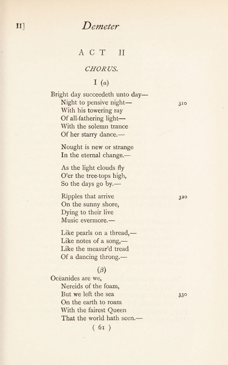 ACT II CHORUS. I (a) Bright day succeedeth unto day— Night to pensive night— 310 With his towering ray Of all-fathering light— With the solemn trance Of her starry dance.— Nought is new or strange In the eternal change.— As the light clouds fly O’er the tree-tops high, So the days go by.— Ripples that arrive 320 On the sunny shore, Dying to their live Music evermore.— Like pearls on a thread,— Like notes of a song,— Like the measur’d tread Of a dancing throng.— 0) Oceanides are we, Nereids of the foam, But we left the sea On the earth to roam With the fairest Queen That the world hath seen.— 33°
