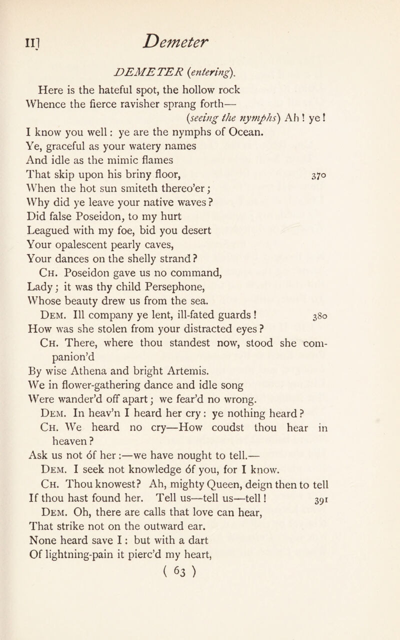 DEMETER (entering). Here is the hateful spot, the hollow rock Whence the fierce ravisher sprang forth— (seeing the nymphs) Ah ! ye! I know you well: ye are the nymphs of Ocean. Ye, graceful as your watery names And idle as the mimic flames That skip upon his briny floor, 370 When the hot sun smiteth thereo’er; Why did ye leave your native waves ? Did false Poseidon, to my hurt Leagued with my foe, bid you desert Your opalescent pearly caves, Your dances on the shelly strand ? Ch. Poseidon gave us no command, Lady; it was thy child Persephone, Whose beauty drew us from the sea. Dem. Ill company ye lent, ill-fated guards ! 380 How was she stolen from your distracted eyes ? Ch. There, where thou standest now, stood she com¬ panion’d By wise Athena and bright Artemis. We in flower-gathering dance and idle song Were wander’d off apart; we fear’d no wrong. Dem. In heav’n I heard her cry: ye nothing heard ? Ch. We heard no cry—How coudst thou hear in heaven ? Ask us not of her :—we have nought to tell.— Dem. I seek not knowledge 6f you, for I know. Ch. Thou knowest? Ah, mighty Queen, deign then to tell If thou hast found her. Tell us—tell us—tell! 391 Dem. Oh, there are calls that love can hear, That strike not on the outward ear. None heard save I: but with a dart Of lightning-pain it pierc’d my heart,