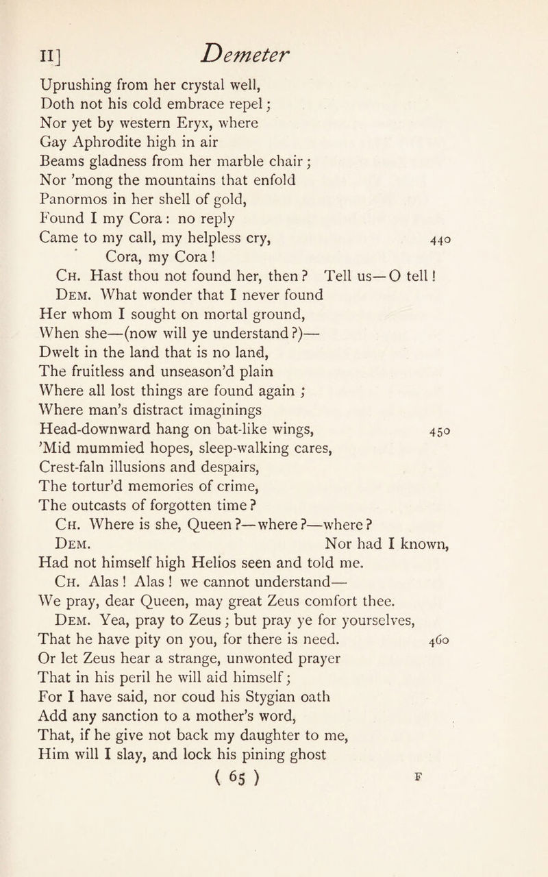 Uprushing from her crystal well, Doth not his cold embrace repel; Nor yet by western Eryx, where Gay Aphrodite high in air Beams gladness from her marble chair; Nor ’mong the mountains that enfold Panormos in her shell of gold, Found I my Cora: no reply Came to my call, my helpless cry, 440 Cora, my Cora! Ch. Hast thou not found her, then? Tell us—O tell! Dem. What wonder that I never found Her whom I sought on mortal ground, When she—(now will ye understand ?)— Dwelt in the land that is no land, The fruitless and unseason’d plain Where all lost things are found again ; Where man’s distract imaginings Head-downward hang on bat-like wings, 450 ’Mid mummied hopes, sleep-walking cares, Crest-fain illusions and despairs, The tortur’d memories of crime, The outcasts of forgotten time ? Ch. Where is she, Queen?—where?—where? Dem. Nor had I known, Had not himself high Helios seen and told me. Ch. Alas ! Alas ! we cannot understand— We pray, dear Queen, may great Zeus comfort thee. Dem. Yea, pray to Zeus; but pray ye for yourselves, That he have pity on you, for there is need. 460 Or let Zeus hear a strange, unwonted prayer That in his peril he will aid himself; For I have said, nor coud his Stygian oath Add any sanction to a mother’s word, That, if he give not back my daughter to me, Him will I slay, and lock his pining ghost