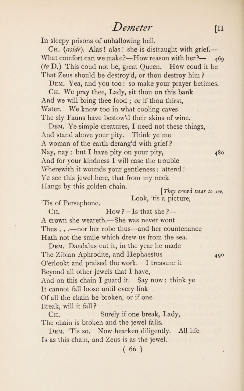 In sleepy prisons of unhallowing hell. Ch. (aside). Alas ! alas ! she is distraught with grief.— What comfort can we make?—How reason with her?— 469 {to D.) This coud not be, great Queen. How coud it be That Zeus should be destroy’d, or thou destroy him ? Dem. Yea, and you too : so make your prayer betimes. Ch. We pray thee, Lady, sit thou on this bank And we will bring thee food ; or if thou thirst, Water. We know too in what cooling caves The sly Fauns have bestow’d their skins of wine. Dem. Ye simple creatures, I need not these things, And stand above your pity. Think ye me A woman of the earth derang’d with grief? Nay, nay : but I have pity on your pity, 480 And for your kindness I will ease the trouble Wherewith it wounds your gentleness : attend ! Ye see this jewel here, that from my neck Hangs by this golden chain. r , [They crowd near to see. . Look, ’tis a picture, 1 is of Persephone. Ch. How ?—Is that she ?— A crown she weareth.—She was never wont Thus . . .—nor her robe thus—and her countenance Hath not the smile which drew us from the sea. Dem. Daedalus cut it, in the year he made The Zibian Aphrodite, and Hephaestus 490 O’erlookt and praised the work. I treasure it Beyond all other jewels that I have, And on this chain I guard it. Say now : think ye It cannot fall loose until every link Of all the chain be broken, or if one Break, will it fall ? Ch. Surely if one break, Lady, The chain is broken and the jewel falls. Dem. ’Tis so. Now hearken diligently. All life Is as this chain, and Zeus is as the jewel.