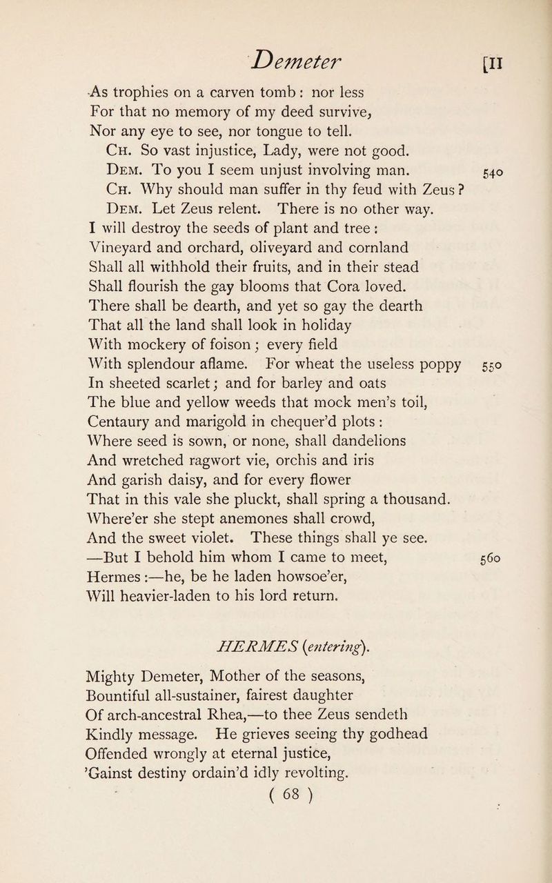 ■As trophies on a carven tomb: nor less For that no memory of my deed survive, Nor any eye to see, nor tongue to tell. Ch. So vast injustice, Lady, were not good. Dem. To you I seem unjust involving man. 540 Ch. Why should man suffer in thy feud with Zeus ? Dem. Let Zeus relent. There is no other way. I will destroy the seeds of plant and tree: Vineyard and orchard, oliveyard and cornland Shall all withhold their fruits, and in their stead Shall flourish the gay blooms that Cora loved. There shall be dearth, and yet so gay the dearth That all the land shall look in holiday With mockery of foison ; every field With splendour aflame. For wheat the useless poppy 550 In sheeted scarlet; and for barley and oats The blue and yellow weeds that mock men’s toil, Centaury and marigold in chequer’d plots: Where seed is sown, or none, shall dandelions And wretched ragwort vie, orchis and iris And garish daisy, and for every flower That in this vale she pluckt, shall spring a thousand. Where’er she stept anemones shall crowd, And the sweet violet. These things shall ye see. —But I behold him whom I came to meet, 560 Hermes :—he, be he laden howsoe’er, Will heavier-laden to his lord return. HERMES {entering). Mighty Demeter, Mother of the seasons, Bountiful all-sustainer, fairest daughter Of arch-ancestral Rhea,—to thee Zeus sendeth Kindly message. He grieves seeing thy godhead Offended wrongly at eternal justice, ’Gainst destiny ordain’d idly revolting.