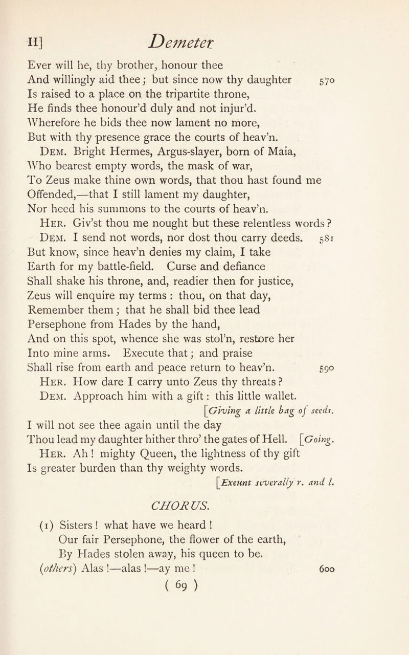 Ever will he, thy brother, honour thee And willingly aid thee; but since now thy daughter 570 Is raised to a place on the tripartite throne, He finds thee honour’d duly and not injur’d. Wherefore he bids thee now lament no more, But with thy presence grace the courts of heav’n. Dem. Bright Hermes, Argus-slayer, born of Maia, Who bearest empty words, the mask of war, To Zeus make thine own words, that thou hast found me Offended,—that I still lament my daughter, Nor heed his summons to the courts of heav’n. Her. Giv’st thou me nought but these relentless words ? Dem. I send not words, nor dost thou carry deeds. 581 But know, since heav’n denies my claim, I take Earth for my battle-field. Curse and defiance Shall shake his throne, and, readier then for justice, Zeus will enquire my terms : thou, on that day, Remember them; that he shall bid thee lead Persephone from Hades by the hand, And on this spot, whence she was stol’n, restore her Into mine arms. Execute that; and praise Shall rise from earth and peace return to heav’n. 590 Her. How dare I carry unto Zeus thy threats ? Dem. Approach him with a gift: this little wallet. [Giving a little bag oj seeds. I will not see thee again until the day Thou lead my daughter hither thro’ the gates of Hell. [Going. Her. Ah ! mighty Queen, the lightness of thy gift Is greater burden than thy weighty words. [Exeunt severally r. and l. CHORUS. (1) Sisters ! what have we heard ! Our fair Persephone, the flower of the earth, By Hades stolen away, his queen to be. (others) Alas !—alas !—ay me ! 600