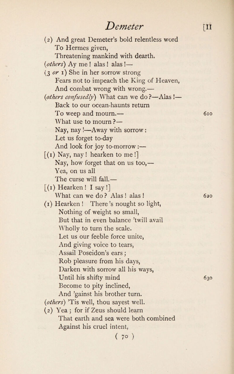 (2) And great Demeter’s bold relentless word To Hermes given, Threatening mankind with dearth. (tothers) Ay me ! alas ! alas !— (3 or 1) She in her sorrow strong Fears not to impeach the King of Heaven, And combat wrong with wrong.— (others confusedly) What can we do ?—Alas !— Back to our ocean-haunts return To weep and mourn.— What use to mourn ?— Nay, nay !—Away with sorrow: Let us forget to-day And look for joy to-morrow :— [(1) Nay, nay ! hearken to me !] Nay, how forget that on us too,— Yea, on us all The curse will fall.— [(1) Hearken ! I say !] What can we do ? Alas ! alas ! (1) Hearken ! There’s nought so light, Nothing of weight so small, But that in even balance ’twill avail Wholly to turn the scale. Let us our feeble force unite, And giving voice to tears, Assail Poseidon’s ears; Rob pleasure from his days, Darken with sorrow all his ways, Until his shifty mind Become to pity inclined, And ’gainst his brother turn. (others) ’Tis well, thou sayest well. (2) Yea ; for if Zeus should learn That earth and sea were both combined Against his cruel intent, (7°)
