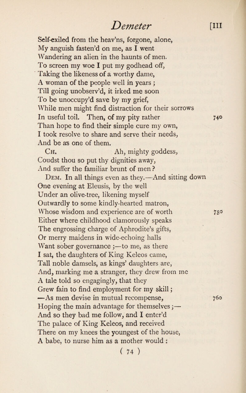 Self-exiled from the heav’ns, forgone, alone, My anguish fasten’d on me, as I went Wandering an alien in the haunts of men. To screen my woe I put my godhead off, Taking the likeness of a worthy dame, A woman of the people well in years ; Till going unobserv’d, it irked me soon To be unoccupy’d save by my grief, While men might find distraction for their sorrows In useful toil. Then, of my pity rather Than hope to find their simple cure my own, I took resolve to share and serve their needs, And be as one of them. Ch. Ah, mighty goddess, Coudst thou so put thy dignities away, And suffer the familiar brunt of men ? Dem. In all things even as they.—And sitting down One evening at Eleusis, by the well Under an olive-tree, likening myself Outwardly to some kindly-hearted matron, Whose wisdom and experience are of worth Either where childhood clamorously speaks The engrossing charge of Aphrodite’s gifts, Or merry maidens in wide-echoing halls Want sober governance ;—to me, as there I sat, the daughters of King Keleos came, Tall noble damsels, as kings’ daughters are, And, marking me a stranger, they drew from me A tale told so engagingly, that they Grew fain to find employment for my skill; —As men devise in mutual recompense, Hoping the main advantage for themselves;— And so they bad me follow, and I enter’d The palace of King Keleos, and received There on my knees the youngest of the house, A babe, to nurse him as a mother would :