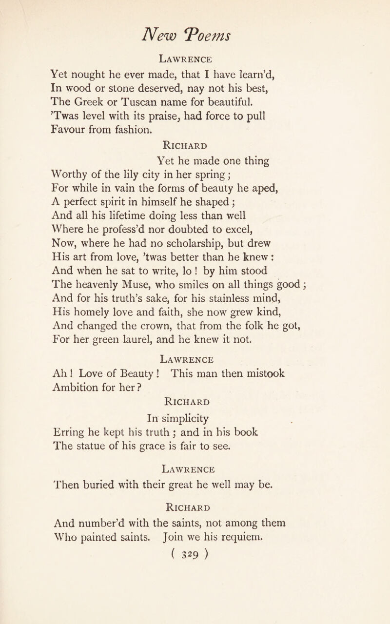 Lawrence Yet nought he ever made, that I have learn’d, In wood or stone deserved, nay not his best, The Greek or Tuscan name for beautiful. ’Twas level with its praise, had force to pull Favour from fashion. Richard Yet he made one thing Worthy of the lily city in her spring; For while in vain the forms of beauty he aped, A perfect spirit in himself he shaped; And all his lifetime doing less than well Where he profess’d nor doubted to excel, Now, where he had no scholarship, but drew His art from love, ’twas better than he knew: And when he sat to write, lo ! by him stood The heavenly Muse, who smiles on all things good And for his truth’s sake, for his stainless mind, His homely love and faith, she now grew kind, x\nd changed the crown, that from the folk he got, For her green laurel, and he knew it not. Lawrence Ah ! Love of Beauty ! This man then mistook Ambition for her ? Richard In simplicity Erring he kept his truth; and in his book The statue of his grace is fair to see. Lawrence Then buried with their great he well may be. Richard And number’d with the saints, not among them Who painted saints. Join we his requiem.
