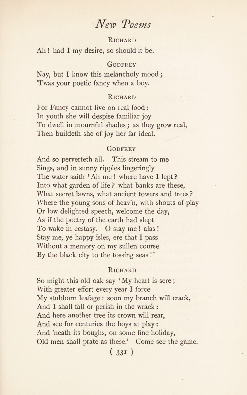 Richard Ah ! had I my desire, so should it be. Godfrey Nay, but I know this melancholy mood; ’Twas your poetic fancy when a boy. Richard For Fancy cannot live on real food: In youth she will despise familiar joy To dwell in mournful shades; as they grow real, Then buildeth she of joy her far ideal. Godfrey And so perverteth all. This stream to me Sings, and in sunny ripples lingeringly The water saith 4 Ah me ! where have I lept ? Into what garden of life ? what banks are these, What secret lawns, what ancient towers and trees ? Where the young sons of heav’n, with shouts of play Or low delighted speech, welcome the day, As if the poetry of the earth had slept To wake in ecstasy. O stay me ! alas ! Stay me, ye happy isles, ere that I pass Without a memory on my sullen course By the black city to the tossing seas !’ Richard So might this old oak say ‘ My heart is sere; With greater effort every year I force My stubborn leafage : soon my branch will crack, And I shall fall or perish in the wrack: And here another tree its crown will rear, And see for centuries the boys at play: And ’neath its boughs, on some fine holiday, Old men shall prate as these.’ Come see the game.