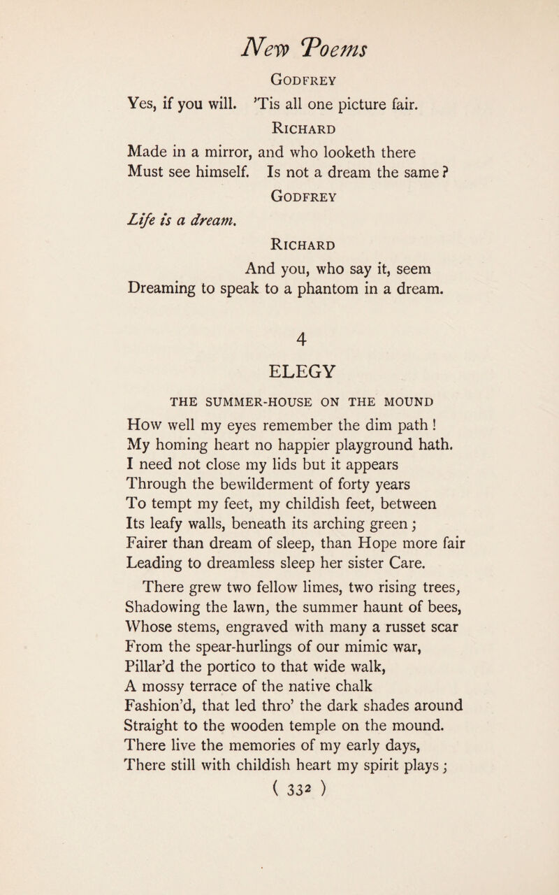 Godfrey Yes, if you will. Tis all one picture fair. Richard Made in a mirror, and who looketh there Must see himself. Is not a dream the same ? Godfrey Life is a dream. Richard And you, who say it, seem Dreaming to speak to a phantom in a dream. 4 ELEGY THE SUMMER-HOUSE ON THE MOUND How well my eyes remember the dim path! My homing heart no happier playground hath. I need not close my lids but it appears Through the bewilderment of forty years To tempt my feet, my childish feet, between Its leafy walls, beneath its arching green; Fairer than dream of sleep, than Hope more fair Leading to dreamless sleep her sister Care. There grew two fellow limes, two rising trees, Shadowing the lawn, the summer haunt of bees, Whose stems, engraved with many a russet scar From the spear-hurlings of our mimic war, Pillar’d the portico to that wide walk, A mossy terrace of the native chalk Fashion’d, that led thro’ the dark shades around Straight to the wooden temple on the mound. There live the memories of my early days, There still with childish heart my spirit plays;