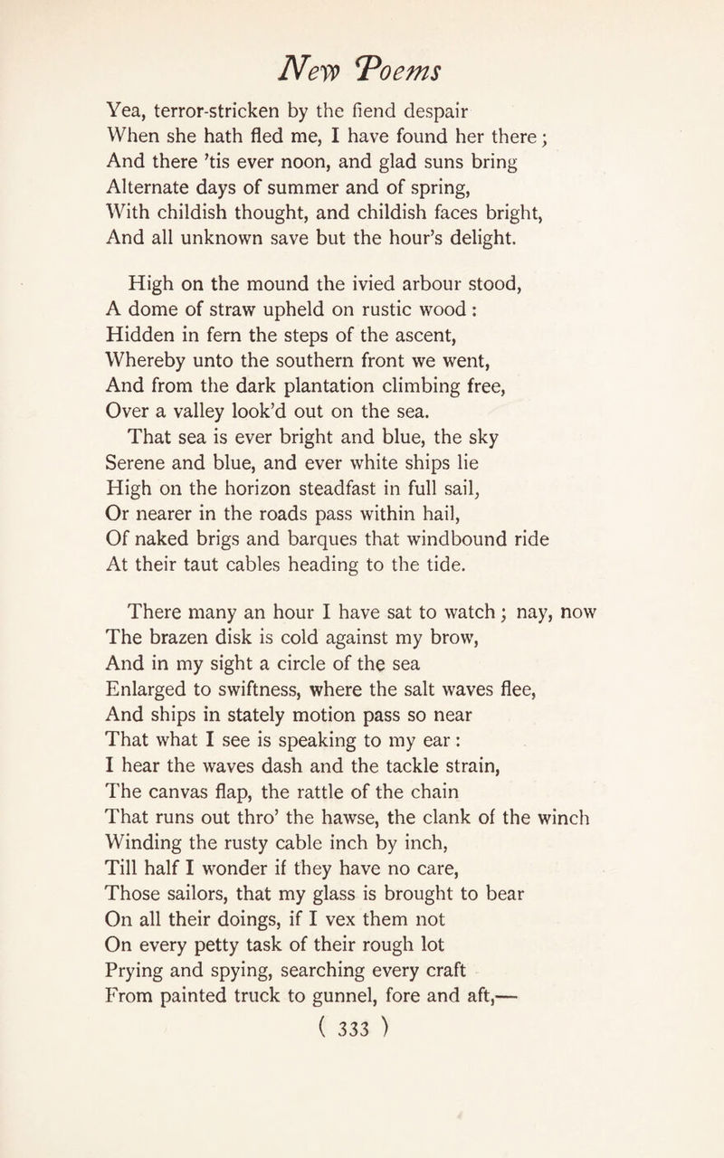 Yea, terror-stricken by the fiend despair When she hath fled me, I have found her there; And there ’tis ever noon, and glad suns bring Alternate days of summer and of spring, With childish thought, and childish faces bright, And all unknown save but the hour’s delight. High on the mound the ivied arbour stood, A dome of straw upheld on rustic wood : Hidden in fern the steps of the ascent, Whereby unto the southern front we went, And from the dark plantation climbing free, Over a valley look’d out on the sea. That sea is ever bright and blue, the sky Serene and blue, and ever white ships lie High on the horizon steadfast in full sail, Or nearer in the roads pass within hail, Of naked brigs and barques that windbound ride At their taut cables heading to the tide. There many an hour I have sat to watch; nay, now The brazen disk is cold against my brow, And in my sight a circle of the sea Enlarged to swiftness, where the salt waves flee, And ships in stately motion pass so near That what I see is speaking to my ear: I hear the waves dash and the tackle strain, The canvas flap, the rattle of the chain That runs out thro’ the hawse, the clank of the winch Winding the rusty cable inch by inch, Till half I wonder if they have no care, Those sailors, that my glass is brought to bear On all their doings, if I vex them not On every petty task of their rough lot Prying and spying, searching every craft From painted truck to gunnel, fore and aft,—