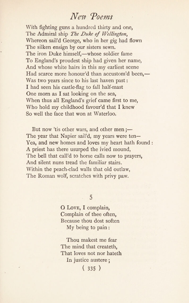 With fighting guns a hundred thirty and one, The Admiral ship The Duke of Wellington, Whereon sail’d George, who in her gig had flown The silken ensign by our sisters sewn. The iron Duke himself,—whose soldier fame To England’s proudest ship had given her name, And whose white hairs in this my earliest scene Had scarce more honour’d than accustom’d been,— Was two years since to his last haven past: I had seen his castle-flag to fall half-mast One morn as I sat looking on the sea, When thus all England’s grief came first to me, Who hold my childhood favour’d that I knew So well the face that won at Waterloo. But now ’tis other wars, and other men;— The year that Napier sail’d, my years were ten— Yea, and new homes and loves my heart hath found A priest has there usurped the ivied mound, The bell that call’d to horse calls now to prayers, And silent nuns tread the familiar stairs. Within the peach-clad walls that old outlaw, The Roman wolf, scratches with privy paw. 5 O Love, I complain, Complain of thee often, Because thou dost soften My being to pain : Thou makest me fear The mind that createth, That loves not nor hateth In justice austere;