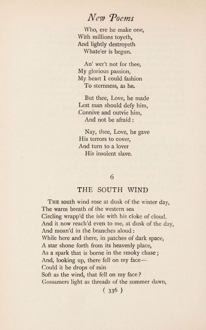 Who, ere he make one, With millions toyeth, And lightly destroyeth Whate’er is begun. An’ wer’t not for thee, My glorious passion, My heart I could fashion To sternness, as he. But thee, Love, he made Lest man should defy him, Connive and outvie him, And not be afraid : Nay, thee, Love, he gave His terrors to cover, And turn to a lover His insolent slave. 6 THE SOUTH WIND The south wind rose at dusk of the winter day, The warm breath of the western sea Circling wrapp’d the isle with his cloke of cloud, And it now reach’d even to me, at dusk of the day, And moan’d in the branches aloud: While here and there, in patches of dark space, A star shone forth from its heavenly place, As a spark that is borne in the smoky chase; And, looking up, there fell on my face— Could it be drops of rain Soft as the wind, that fell on my face ? Gossamers light as threads of the summer dawn,