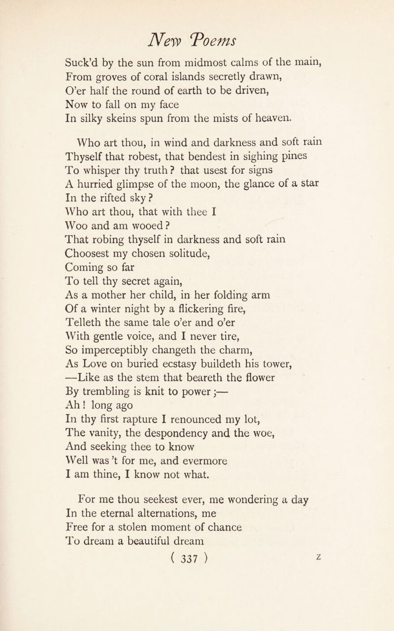 Suck’d by the sun from midmost calms of the main, From groves of coral islands secretly drawn, O’er half the round of earth to be driven, Now to fall on my face In silky skeins spun from the mists of heaven. Who art thou, in wind and darkness and soft rain Thyself that robest, that bendest in sighing pines To whisper thy truth? that usest for signs A hurried glimpse of the moon, the glance of a star In the rifted sky ? Who art thou, that with thee I Woo and am wooed ? That robing thyself in darkness and soft rain Choosest my chosen solitude, Coming so far To tell thy secret again, As a mother her child, in her folding arm Of a winter night by a flickering fire, Telleth the same tale o’er and o’er With gentle voice, and I never tire, So imperceptibly changeth the charm, As Love on buried ecstasy buildeth his tower, —Like as the stem that beareth the flower By trembling is knit to power;— Ah! long ago In thy first rapture I renounced my lot, The vanity, the despondency and the woe, And seeking thee to know Well was’t for me, and evermore I am thine, I know not what. For me thou seekest ever, me wondering a day In the eternal alternations, me Free for a stolen moment of chance To dream a beautiful dream