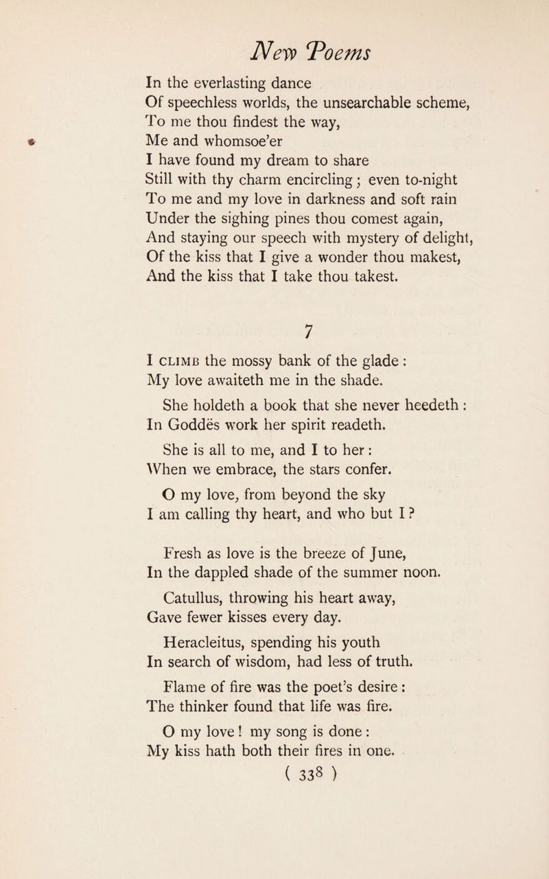 In the everlasting dance Of speechless worlds, the unsearchable scheme, To me thou findest the way, Me and whomsoe’er I have found my dream to share Still with thy charm encircling; even to-night To me and my love in darkness and soft rain Under the sighing pines thou comest again, And staying our speech with mystery of delight, Of the kiss that I give a wonder thou makest, And the kiss that I take thou takest. 7 I climb the mossy bank of the glade : My love awaiteth me in the shade. She holdeth a book that she never heedeth: In Goddes work her spirit readeth. She is all to me, and I to her: When we embrace, the stars confer. O my love, from beyond the sky I am calling thy heart, and who but I ? Fresh as love is the breeze of June, In the dappled shade of the summer noon. Catullus, throwing his heart away, Gave fewer kisses every day. Heracleitus, spending his youth In search of wisdom, had less of truth. Flame of fire was the poet’s desire : The thinker found that life was fire. O my love ! my song is done : My kiss hath both their fires in one.