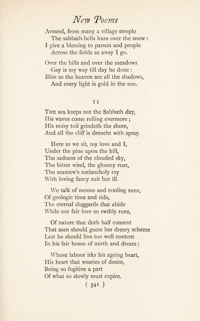 Around, from many a village steeple The sabbath-bells hum over the snow: I give a blessing to parson and people Across the fields as away I go. Over the hills and over the meadows Gay is my way till day be done : Blue as the heaven are all the shadows, And every light is gold in the sun. 11 The sea keeps not the Sabbath day, His waves come rolling evermore; His noisy toil grindeth the shore, And all the cliff is drencht with spray. Here as we sit, my love and I, Under the pine upon the hill, The sadness of the clouded sky, The bitter wind, the gloomy roar, The seamew’s melancholy cry With loving fancy suit but ill. We talk of moons and cooling suns, Of geologic time and tide, The eternal sluggards that abide While our fair love so swiftly runs, Of nature that doth half consent That man should guess her dreary scheme Lest he should live too well content In his fair house of mirth and dream: Whose labour irks his ageing heart, His heart that wearies of desire, Being so fugitive a part Of what so slowly must expire.