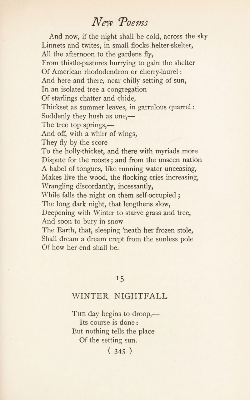 And now, if the night shall be cold, across the sky Linnets and twites, in small flocks helter-skelter, All the afternoon to the gardens fly, From thistle-pastures hurrying to gain the shelter Of American rhododendron or cherry-laurel: And here and there, near chilly setting of sun, In an isolated tree a congregation Of starlings chatter and chide, Thickset as summer leaves, in garrulous quarrel: Suddenly they hush as one,— The tree top springs,— And off, with a whirr of wings, They fly by the score To the holly-thicket, and there with myriads more Dispute for the roosts; and from the unseen nation A babel of tongues, like running water unceasing, Makes live the wood, the flocking cries increasing, Wrangling discordantly, incessantly, While falls the night on them self-occupied; The long dark night, that lengthens slow, Deepening with Winter to starve grass and tree, And soon to bury in snow The Earth, that, sleeping ’neath her frozen stole, Shall dream a dream crept from the sunless pole Of how her end shall be. !5 WINTER NIGHTFALL The day begins to droop,— Its course is done: But nothing tells the place Of the setting sun.
