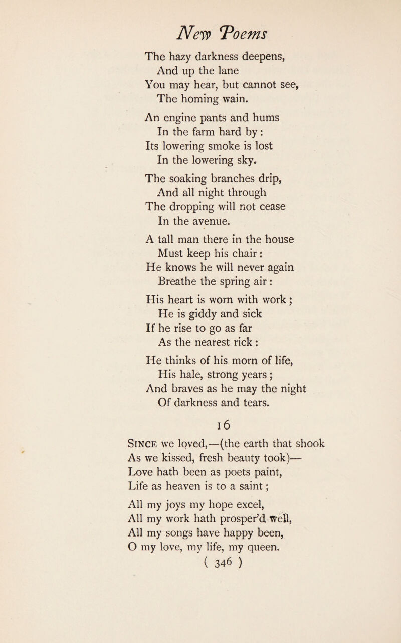 The hazy darkness deepens, And up the lane You may hear, but cannot see, The homing wain. An engine pants and hums In the farm hard by: Its lowering smoke is lost In the lowering sky. The soaking branches drip, And all night through The dropping will not cease In the avenue. A tall man there in the house Must keep his chair: He knows he will never again Breathe the spring air : His heart is worn with work; He is giddy and sick If he rise to go as far As the nearest rick: He thinks of his morn of life, His hale, strong years; And braves as he may the night Of darkness and tears. 16 Since we loved,—(the earth that shook As we kissed, fresh beauty took)— Love hath been as poets paint, Life as heaven is to a saint; All my joys my hope excel, All my work hath prosper’d Well, All my songs have happy been, O my love, my life, my queen.