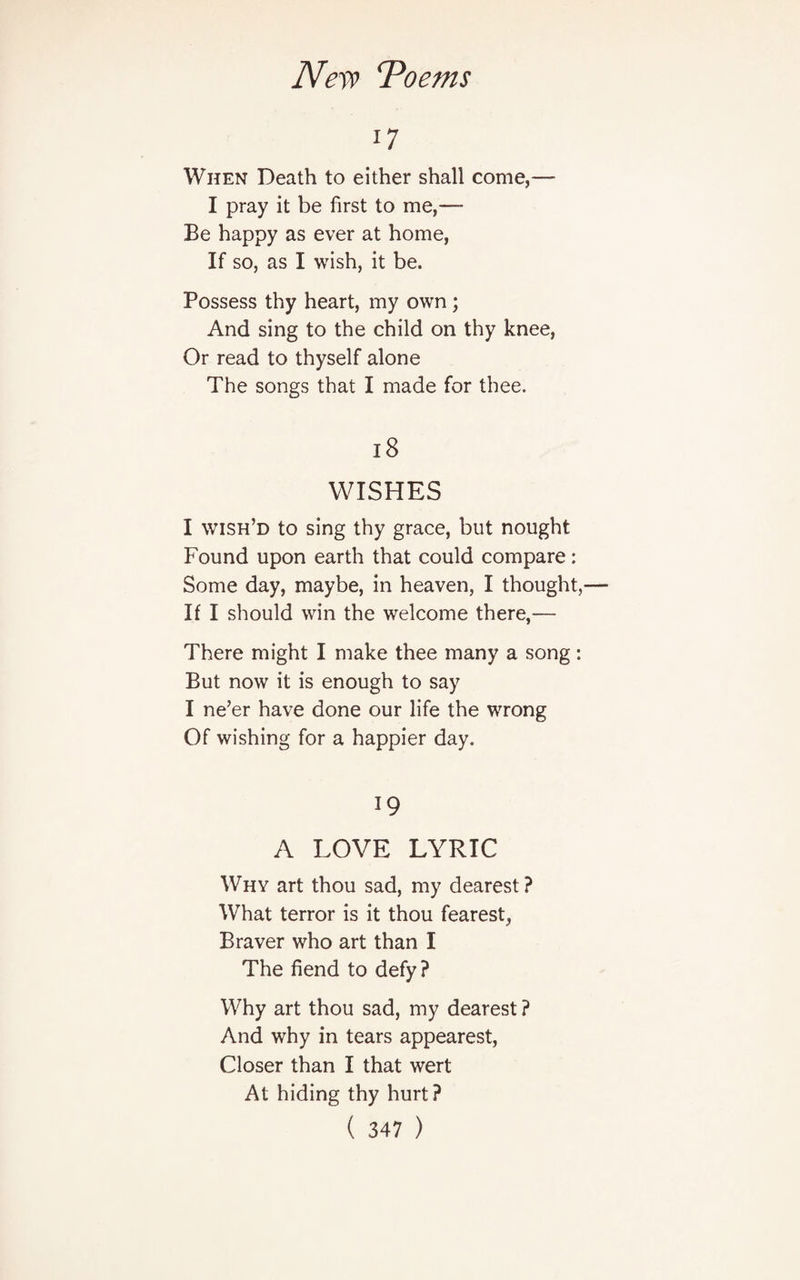 17 When Death to either shall come,— I pray it be first to me — Be happy as ever at home, If so, as I wish, it be. Possess thy heart, my own; And sing to the child on thy knee, Or read to thyself alone The songs that I made for thee. 18 WISHES I wish’d to sing thy grace, but nought Found upon earth that could compare: Some day, maybe, in heaven, I thought, If I should win the welcome there,— There might I make thee many a song: But now it is enough to say I ne’er have done our life the wrong Of wishing for a happier day. 19 A LOVE LYRIC Why art thou sad, my dearest? What terror is it thou fearest, Braver who art than I The fiend to defy? Why art thou sad, my dearest ? And why in tears appearest, Closer than I that wert At hiding thy hurt?