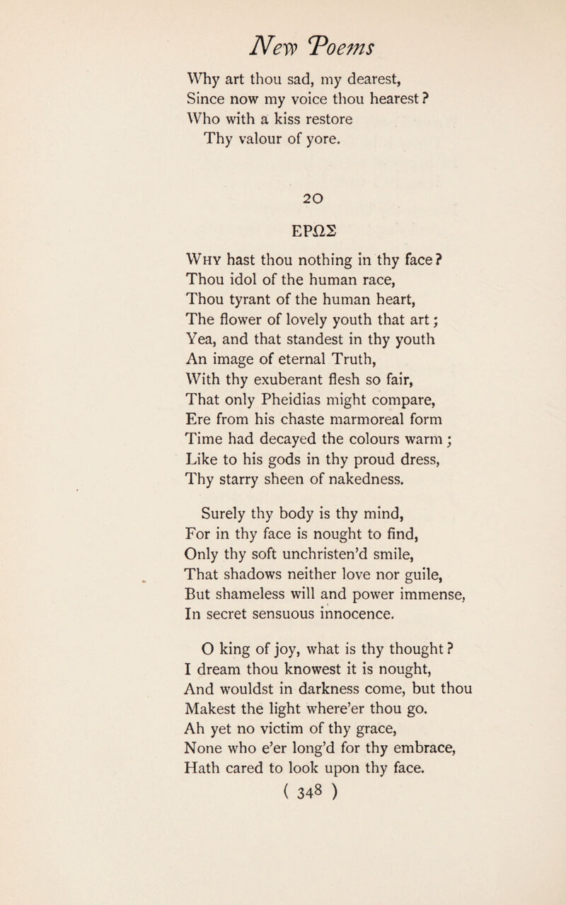 Why art thou sad, my dearest, Since now my voice thou hearest ? Who with a kiss restore Thy valour of yore. 20 EPH2 Why hast thou nothing in thy face? Thou idol of the human race, Thou tyrant of the human heart, The flower of lovely youth that art; Yea, and that standest in thy youth An image of eternal Truth, With thy exuberant flesh so fair, That only Pheidias might compare, Ere from his chaste marmoreal form Time had decayed the colours warm ; Like to his gods in thy proud dress, Thy starry sheen of nakedness. Surely thy body is thy mind, For in thy face is nought to find, Only thy soft unchristen’d smile, That shadows neither love nor guile, But shameless will and power immense, In secret sensuous innocence. O king of joy, what is thy thought ? I dream thou knowest it is nought, And wouldst in darkness come, but thou Makest the light where’er thou go. Ah yet no victim of thy grace, None who e’er long’d for thy embrace, Hath cared to look upon thy face.