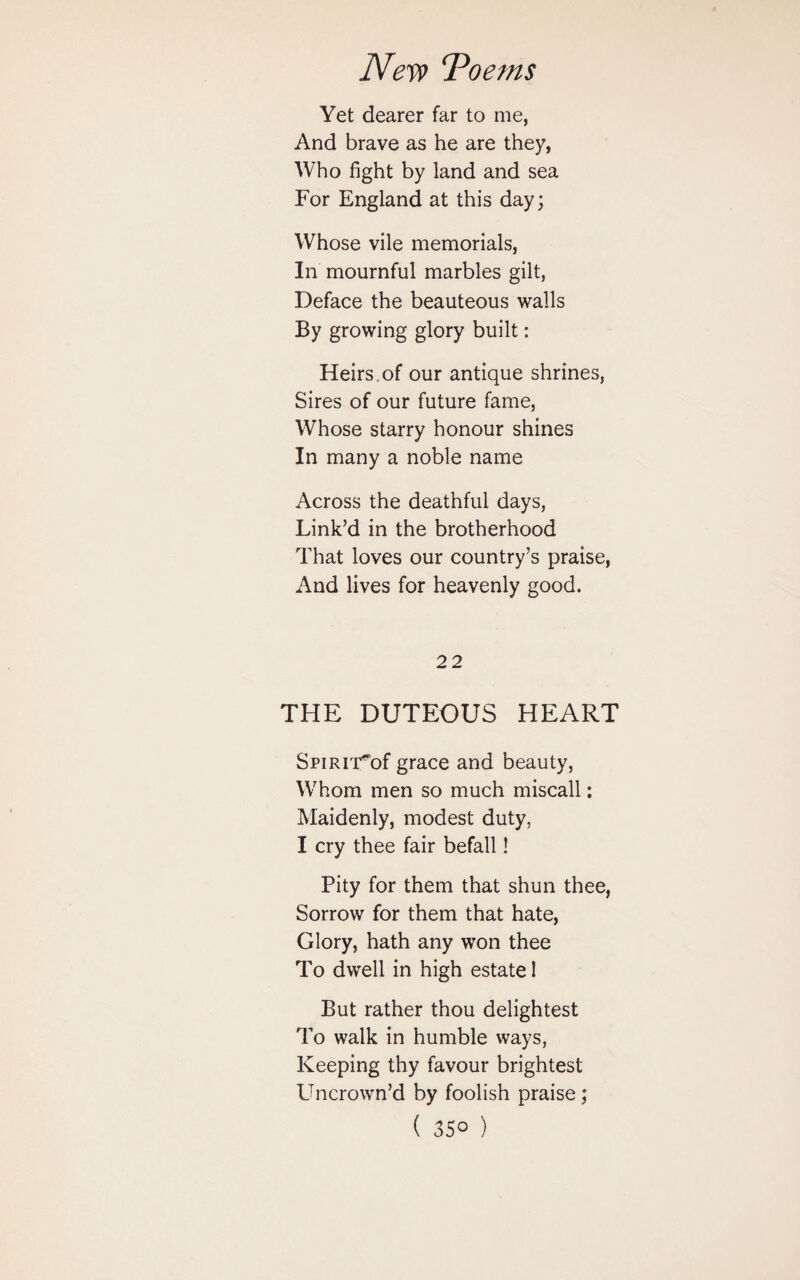 Yet dearer far to me, And brave as he are they, Who fight by land and sea For England at this day; Whose vile memorials, In mournful marbles gilt, Deface the beauteous walls By growing glory built: Heirs , of our antique shrines, Sires of our future fame, Whose starry honour shines In many a noble name Across the deathful days, Link’d in the brotherhood That loves our country’s praise, And lives for heavenly good. 22 THE DUTEOUS HEART SriRiT^of grace and beauty, Whom men so much miscall: Maidenly, modest duty, I cry thee fair befall! Pity for them that shun thee, Sorrow for them that hate, Glory, hath any won thee To dwell in high estate 1 But rather thou delightest To walk in humble ways, Keeping thy favour brightest Uncrown’d by foolish praise; ( 35° )