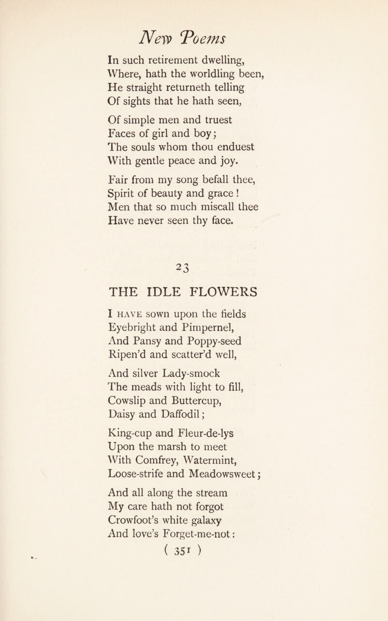 In such retirement dwelling, Where, hath the worldling been, He straight returneth telling Of sights that he hath seen, Of simple men and truest Faces of girl and boy; The souls whom thou enduest With gentle peace and joy. Fair from my song befall thee, Spirit of beauty and grace ! Men that so much miscall thee Have never seen thy face. 23 THE IDLE FLOWERS I have sown upon the fields Eyebright and Pimpernel, And Pansy and Poppy-seed Ripen’d and scatter’d well, And silver Lady-smock The meads with light to fill, Cowslip and Buttercup, Daisy and Daffodil; King-cup and Fleur-de-lys Upon the marsh to meet With Comfrey, Watermint, Loose-strife and Meadowsweet; And all along the stream My care hath not forgot Crowfoot’s white galaxy And love’s Forget-me-not:
