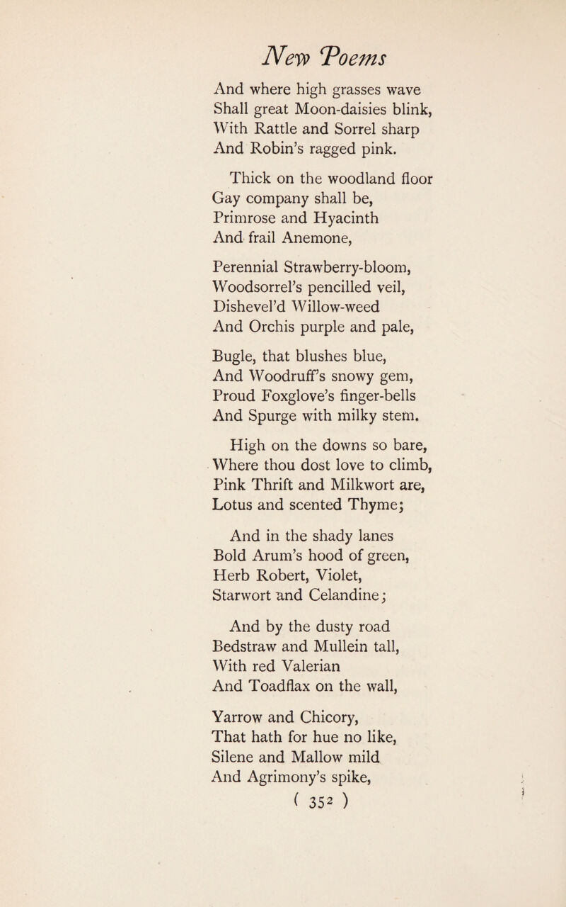 And where high grasses wave Shall great Moon-daisies blink, With Rattle and Sorrel sharp And Robin’s ragged pink. Thick on the woodland floor Gay company shall be, Primrose and Hyacinth And frail Anemone, Perennial Strawberry-bloom, Woodsorrel’s pencilled veil, Dishevel’d Willow-weed And Orchis purple and pale, Bugle, that blushes blue, And Woodruff’s snowy gem, Proud Foxglove’s finger-bells And Spurge with milky stem. High on the downs so bare, Where thou dost love to climb, Pink Thrift and Milkwort are, Lotus and scented Thyme; And in the shady lanes Bold Arum’s hood of green, Herb Robert, Violet, Starwort and Celandine; And by the dusty road Bedstraw and Mullein tall, With red Valerian And Toadflax on the wall, Yarrow and Chicory, That hath for hue no like, Silene and Mallow mild And Agrimony’s spike,