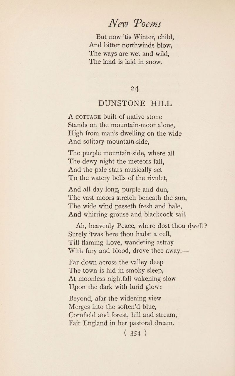 But now ’tis Winter, child, And bitter northwinds blow, The ways are wet and wild, The land is laid in snow. 24 DUNSTONE HILL A cottage built of native stone Stands on the mountain-moor alone, High from man’s dwelling on the wide And solitary mountain-side, The purple mountain-side, where all The dewy night the meteors fall, And the pale stars musically set To the watery bells of the rivulet, And all day long, purple and dun, The vast moors stretch beneath the sun, The wide wind passeth fresh and hale, And whirring grouse and blackcock sail. Ah, heavenly Peace, where dost thou dwell ? Surely ’twas here thou hadst a cell, Till flaming Love, wandering astray With fury and blood, drove thee away.— Far down across the valley deep The town is hid in smoky sleep, At moonless nightfall wakening slow Upon the dark with lurid glow: Beyond, afar the widening view Merges into the soften’d blue, Cornfield and forest, hill and stream, Fair England in her pastoral dream.