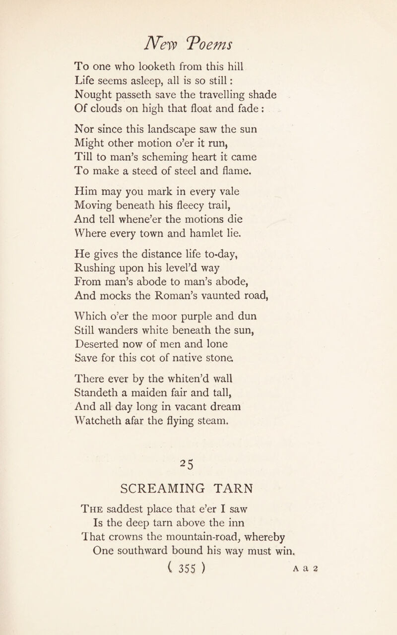 To one who looketh from this hill Life seems asleep, all is so still: Nought passeth save the travelling shade Of clouds on high that float and fade: Nor since this landscape saw the sun Might other motion o’er it run, Till to man’s scheming heart it came To make a steed of steel and flame. Him may you mark in every vale Moving beneath his fleecy trail, And tell whene’er the motions die Where every town and hamlet lie. He gives the distance life to-day, Rushing upon his level’d way From man’s abode to man’s abode, And mocks the Roman’s vaunted road, Which o’er the moor purple and dun Still wanders white beneath the sun, Deserted now of men and lone Save for this cot of native stone. There ever by the whiten’d wall Standeth a maiden fair and tall, And all day long in vacant dream Watcheth afar the flying steam. 25 SCREAMING TARN The saddest place that e’er I saw Is the deep tarn above the inn That crowns the mountain-road, whereby One southward bound his way must win.