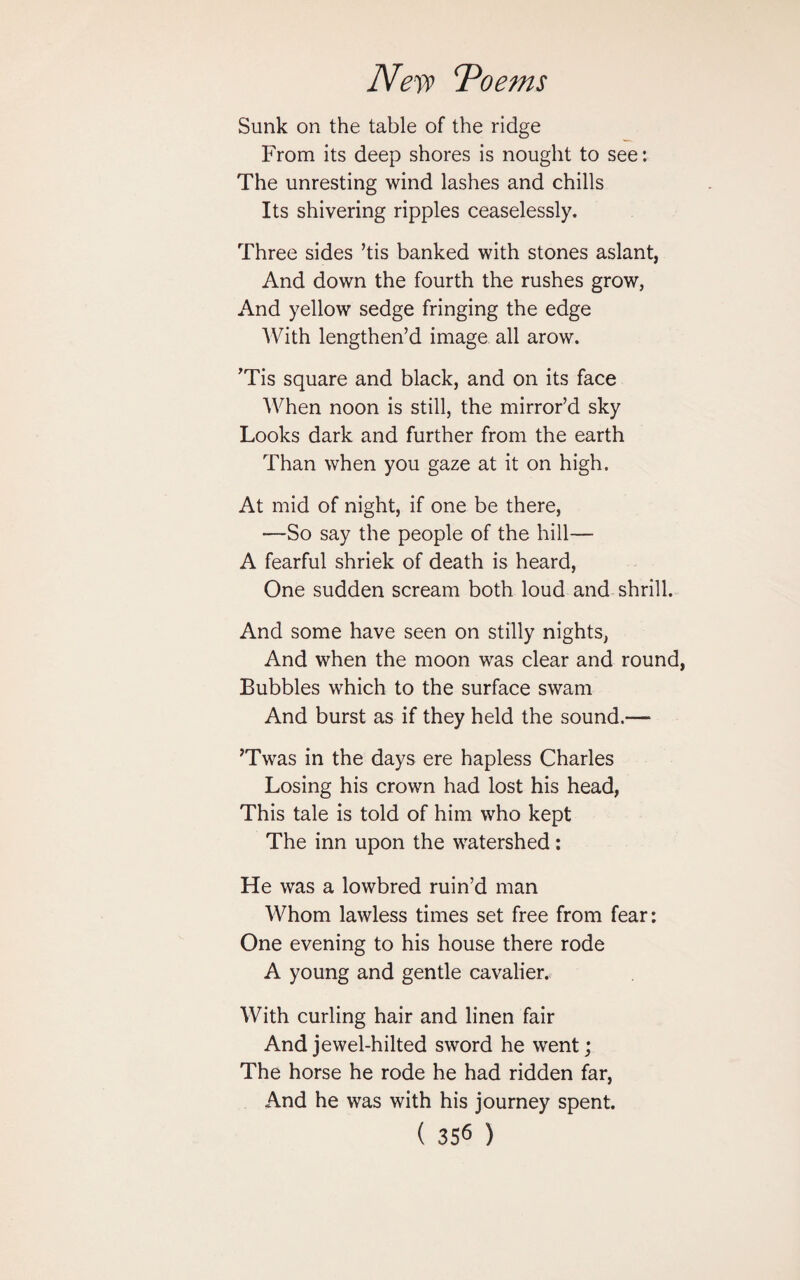 Nefi> \'Poems Sunk on the table of the ridge From its deep shores is nought to see: The unresting wind lashes and chills Its shivering ripples ceaselessly. Three sides ’tis banked with stones aslant, And down the fourth the rushes grow, And yellow sedge fringing the edge With lengthen’d image all arow. ’Tis square and black, and on its face When noon is still, the mirror’d sky Looks dark and further from the earth Than when you gaze at it on high. At mid of night, if one be there, —So say the people of the hill— A fearful shriek of death is heard, One sudden scream both loud and shrill. And some have seen on stilly nights, And when the moon was clear and round, Bubbles which to the surface swam And burst as if they held the sound.— ’Twas in the days ere hapless Charles Losing his crown had lost his head, This tale is told of him who kept The inn upon the watershed: He was a lowbred ruin’d man Whom lawless times set free from fear: One evening to his house there rode A young and gentle cavalier.. With curling hair and linen fair And jewel-hilted sword he went; The horse he rode he had ridden far, And he was with his journey spent.