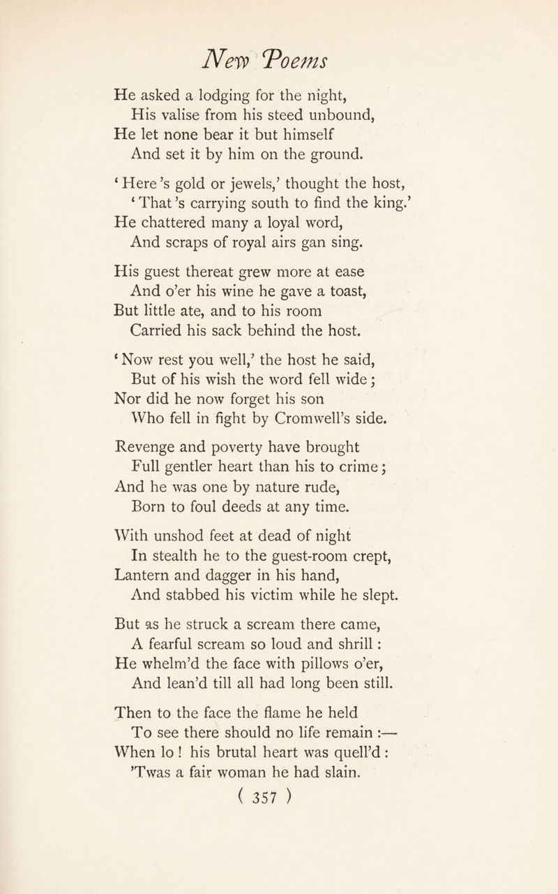 He asked a lodging for the night, His valise from his steed unbound, He let none bear it but himself And set it by him on the ground. ‘ Here’s gold or jewels/ thought the host, ‘ That’s carrying south to find the king.’ He chattered many a loyal word, And scraps of royal airs gan sing. His guest thereat grew more at ease And o’er his wine he gave a toast, But little ate, and to his room Carried his sack behind the host. * Now rest you well/ the host he said, But of his wish the word fell wide; Nor did he now forget his son Who fell in fight by Cromwell’s side. Revenge and poverty have brought Full gentler heart than his to crime; And he was one by nature rude, Born to foul deeds at any time. With unshod feet at dead of night In stealth he to the guest-room crept, Lantern and dagger in his hand, And stabbed his victim while he slept. But as he struck a scream there came, A fearful scream so loud and shrill: He whelm’d the face with pillows o’er, And lean’d till all had long been still. Then to the face the flame he held To see there should no life remain :— When lo ! his brutal heart was quell’d : ’Twas a fair woman he had slain.