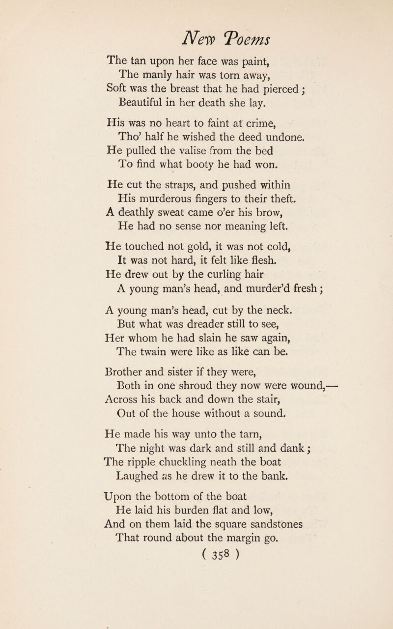 The tan upon her face was paint, The manly hair was torn away, Soft was the breast that he had pierced; Beautiful in her death she lay. His was no heart to faint at crime, Tho’ half he wished the deed undone. He pulled the valise from the bed To find what booty he had won. He cut the straps, and pushed within His murderous fingers to their theft. A deathly sweat came o’er his brow, He had no sense nor meaning left. He touched not gold, it was not cold, It was not hard, it felt like flesh. He drew out by the curling hair A young man’s head, and murder’d fresh; A young man’s head, cut by the neck. But what was dreader still to see, Her whom he had slain he saw again, The twain were like as like can be. Brother and sister if they were, Both in one shroud they now were wound, Across his back and down the stair, Out of the house without a sound. He made his way unto the tarn, The night was dark and still and dank; The ripple chuckling neath the boat Laughed as he drew it to the bank. Upon the bottom of the boat He laid his burden flat and low, And on them laid the square sandstones That round about the margin go.