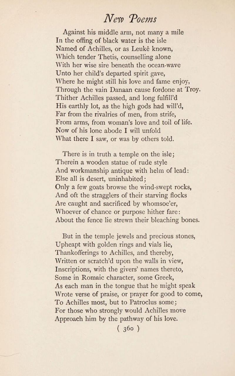 Against his middle arm, not many a mile In the offing of black water is the isle Named of Achilles, or as Leuke known, Which tender Thetis, counselling alone With her wise sire beneath the ocean-wave Unto her child’s departed spirit gave, Where he might still his love and fame enjoy, Through the vain Danaan cause fordone at Troy. Thither Achilles passed, and long fulfill’d His earthly lot, as the high gods had will’d, Far from the rivalries of men, from strife, From arms, from woman’s love and toil of life. Now of his lone abode I will unfold What there I saw, or was by others told. There is in truth a temple on the isle; Therein a wooden statue of rude style And workmanship antique with helm of lead: Else all is desert, uninhabited; Only a few goats browse the wind-swept rocks, And oft the stragglers of their starving flocks Are caught and sacrificed by whomsoe’er, Whoever of chance or purpose hither fare: About the fence lie strewn their bleaching bones. But in the temple jewels and precious stones, Upheapt with golden rings and vials lie, Thankofferings to Achilles, and thereby, Written or scratch’d upon the walls in view, Inscriptions, with the givers’ names thereto, Some in Romaic character, some Greek, As each man in the tongue that he might speak Wrote verse of praise, or prayer for good to come, To Achilles most, but to Patroclus some; For those who strongly would Achilles move Approach him by the pathway of his love.